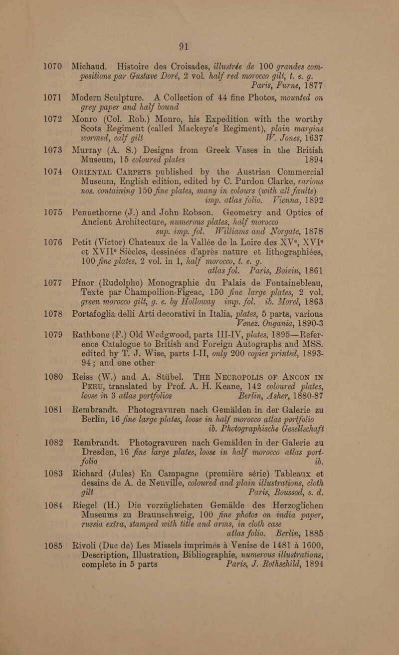 1070 1071 1072 1073 1074 1075 1076 1077 1078 1079 1080 1081 1082 1083 1084 1085 91 Michaud. Histoire des Croisades, ilustrée de 100 grandes com- positions par Gustave Doré, 2 vol. half red morocco gilt, t. e. g. Paris, Furne, 1877 Modern Sculpture. A Collection of 44 fine Photos, mounted on grey paper and half bound Monro (Col. Rob.) Monro, his Expedition with the worthy Scots Regiment (called Mackeye’s Regiment), plain margins wormed, calf gilt W. Jones, 1637 Murray (A. 8S.) Designs from Greek Vases in the British Museum, 15 coloured plates 1894 ORIENTAL CARPETS published by the Austrian Commercial Museum, English edition, edited by C. Purdon Clarke, various nos. containing 150 fine plates, many in colours (with all faults) imp. atlas folio. Vienna, 1892 Pennethorne (J.) and John Robson. Geometry and Optics of Ancient Architecture, nwmerous plates, half morocco sup. imp. fol. Williams and Norgate, 1878 Petit (Victor) Chateaux de la Vallée de la Loire des XV*, XVI® et XVII° Siécles, dessinées d’aprés nature et lithographiées, 100 fine plates, 2 vol. in 1, half morocco, t. e. g. atlas fol. Paris, Boivin, 1861 Pfnor (Rudolphe) Monographie du Palais de Fontainebleau, Texte par Champollion-Figeac, 150 jine large plates, 2 vol. green morocco gilt, g. e. by Holloway imp. fol. 1b. Morel, 1863 Portafoglia delli Arti decorativi in Italia, plates, 5 parts, various Venez. Ongania, 1890-3 Rathbone (F.) Old Wedgwood, parts III-IV, plates, 1895—Refer- ence Catalogue to British and Foreign Autographs and MSS. edited by T. J. Wise, parts I-II, only 200 copies printed, 1893- 94; and one other Reiss (W.) and A. Stiibel. THE NECROPOLIS OF ANCON IN PERU, translated by Prof. A. H. Keane, 142 colowred plates, loose in 3 atlas portfolios Berlin, Asher, 1880-87 Rembrandt. Photogravuren nach Gemilden in der Galerie zu Berlin, 16 jine large plates, loose in half morocco atlas portfolio ib. Photographische Gesellschaft Rembrandt. Photogravuren nach Gemalden in der Galerie zu Dresden, 16 fine large plates, loose in half morocco atlas port- folio ib, Richard (Jules) En Campagne (premiére série) Tableaux et dessins de A. de Neuville, colowred and plain illustrations, cloth gilt Paris, Boussod, s. d. Riegel (H.) Die vorziiglichsten Gemalde des Herzoglichen Museums zu Braunschweig, 100 jine photos on india paper, russia extra, stamped with title and arms, in cloth case atlas folio. Berlin, 1885 Rivoli (Duc de) Les Missels imprimés 4 Venise de 1481 a 1600, Description, Llustration, Bibliographie, nwmerous illustrations,