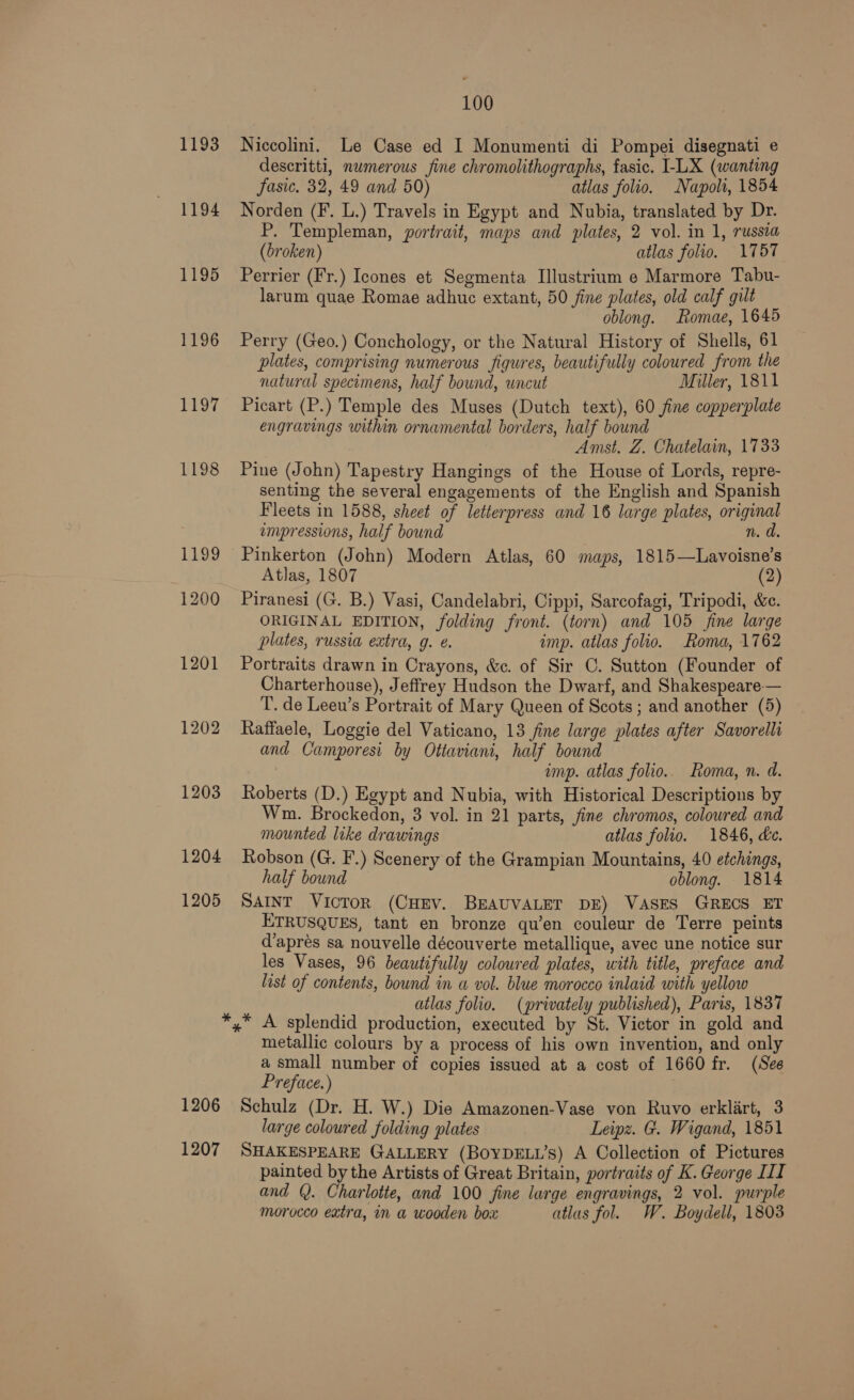 1193 1194 1195 1196 LET 1198 1204 1205 100 Niccolini. Le Case ed I Monumenti di Pompei disegnati e descritti, numerous fine chromolithographs, fasic. I-LX (wanting asic. 32, 49 and 50) atlas folio. Napoli, 1854 Norden (F. L.) Travels in Egypt and Nubia, translated by Dr. P. Templeman, portrait, maps and plates, 2 vol. in 1, russia (broken) atlas folio. 1757 Perrier (Fr.) Icones et Segmenta Illustrium e Marmore Tabu- larum quae Romae adhuc extant, 50 fine plates, old calf gilt oblong. Romae, 1645 Perry (Geo.) Conchology, or the Natural History of Shells, 61 plates, comprising numerous figures, beautifully coloured from the natural specimens, half bound, uncut Miller, 1811 Picart (P.) Temple des Muses (Dutch text), 60 fine copperplate engravings within ornamental borders, half bound Amst. Z. Chatelain, 1733 Pine (John) Tapestry Hangings of the House of Lords, repre- senting the several engagements of the English and Spanish Fleets in 1588, sheet of letterpress and 16 large plates, original empressions, half bound n. d. Pinkerton (John) Modern Atlas, 60 maps, 1815—Lavoisne’s Atlas, 1807 (2) Piranesi (G. B.) Vasi, Candelabri, Cippi, Sarcofagi, Tripodi, &amp;c. ORIGINAL EDITION, folding front. (torn) and 105 fine large plates, russia extra, g. ¢. imp. atlas folio. Roma, 1762 Portraits drawn in Crayons, &amp;c. of Sir C. Sutton (Founder of Charterhouse), Jeffrey Hudson the Dwarf, and Shakespeare— T. de Leeu’s Portrait of Mary Queen of Scots; and another (5) Raffaele, Loggie del Vaticano, 13 fine large plates after Savorelli and Camporesi by Ottaviani, half bound imp. atlas folio. Roma, n. d. Roberts (D.) Egypt and Nubia, with Historical Descriptions by Wm. Brockedon, 3 vol. in 21 parts, fine chromos, colowred and mounted like drawings atlas folio. 1846, dc. Robson (G. F.) Scenery of the Grampian Mountains, 40 etchings, half bound oblong. 1814 SAINT Victor (CHEV. BEAUVALET DE) VASES GRECS ET ETRUSQUES, tant en bronze qu’en couleur de Terre peints d’apres sa nouvelle découverte metallique, avec une notice sur les Vases, 96 beautifully coloured plates, with title, preface and list of contents, bound in a vol. blue morocco inlaid with yellow | atlas folio. (privately published), Paris, 1837 1206 1207 metallic colours by a process of his own invention, and only a small number of copies issued at a cost of 1660 fr. (See Preface.) Schulz (Dr. H. W.) Die Amazonen-Vase von Ruvo erklart, 3 large coloured folding plates Leipz. G. Wigand, 1851 SHAKESPEARE GALLERY (BOYDELL’s) A Collection of Pictures painted by the Artists of Great Britain, portraits of K. George III and Q. Charlotte, and 100 fine large engravings, 2 vol. purple morocco extra, in a wooden boa atlas fol. W. Boydell, 1803