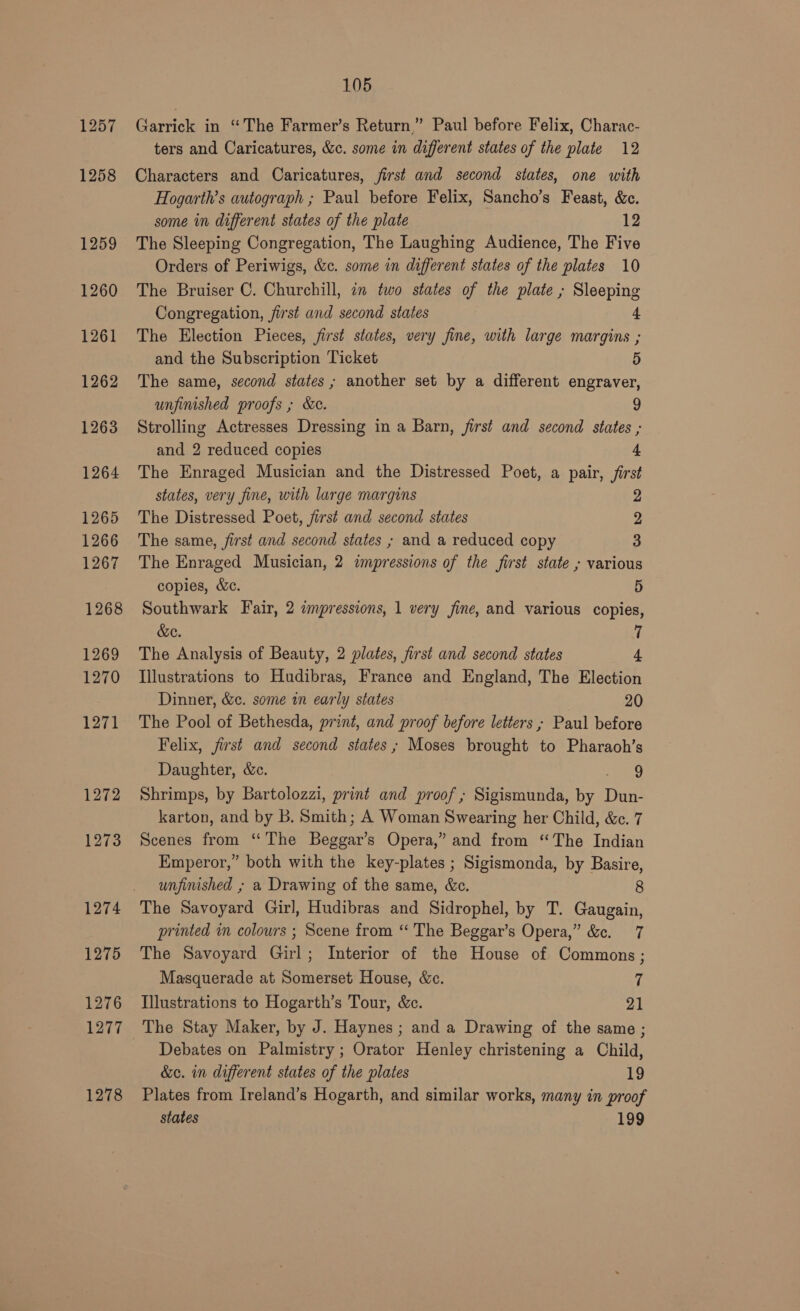 1272 1273 1274 1275 1276 1277 1278 105 Garrick in “The Farmer’s Return,” Paul before Felix, Charac- ters and Caricatures, &amp;c. some in different states of the plate 12 Characters and Caricatures, first and second states, one with Hogarth’s autograph ; Paul before Felix, Sancho’s Feast, &amp;c. some in different states of the plate 12 The Sleeping Congregation, The Laughing Audience, The Five Orders of Periwigs, &amp;c. some in different states of the plates 10 The Bruiser C. Churchill, in two states of the plate ; Sleeping Congregation, jirst and second states 4 The Election Pieces, first states, very fine, with large margins ; and the Subscription Ticket 5 The same, second states; another set by a different engraver, unfinished proofs ; &amp;c. ) Strolling Actresses Dressing in a Barn, first and second states ; and 2 reduced copies 4 The Enraged Musician and the Distressed Poet, a pair, first states, very fine, with large margins 2 The Distressed Poet, first and second states 2 The same, first and second states ; and a reduced copy 3 The Enraged Musician, 2 impressions of the first state , various copies, &amp;c. 5 Southwark Fair, 2 impressions, 1 very fine, and various copies, &amp;e. 7 The Analysis of Beauty, 2 plates, first and second states 4, Illustrations to Hudibras, France and England, The Election Dinner, &amp;c. some in early states 20 The Pool of Bethesda, print, and proof before letters , Paul before Felix, first and second states; Moses brought to Pharaoh’s Daughter, &amp;c. Some Shrimps, by Bartolozzi, print and proof ; Sigismunda, by Dun- karton, and by B. Smith; A Woman Swearing her Child, &amp;c. 7 Scenes from ‘The Beggar’s Opera,” and from “The Indian Emperor,” both with the key-plates ; Sigismonda, by Basire, unfinished , a Drawing of the same, &amp;c. 8 The Savoyard Girl, Hudibras and Sidrophel, by T. Gaugain, printed in colours ; Scene from “ The Beggar’s Opera,” &amp;c. 7 The Savoyard Girl; Interior of the House of Commons ; Masquerade at Somerset House, &amp;c. 7 Illustrations to Hogarth’s Tour, &amp;c. iA The Stay Maker, by J. Haynes ; and a Drawing of the same ; Debates on Palmistry ; Orator Henley christening a Child, &amp;c. in different states of the plates 19 Plates from Ireland’s Hogarth, and similar works, many in proof states 199