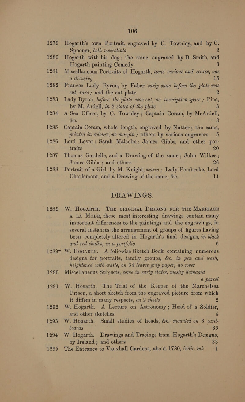 1279 Hogarth’s own Portrait, engraved by C. Townley, and by C. Spooner, both mezzotints 2 1280 Hogarth with his dog; the same, engraved by B. Smith, and Hogarth painting Comedy 3 1281 Miscellaneous Portraits of Hogarth, some curious and scarce, one a drawing 15 1282 Frances Lady Byron, by Faber, carly state before the plate was cut, rare ; and the cut plate 2 1283 Lady Byron, before the plate was cut, no inscription space ; Pine, by M. Ardell, 2m 2 states of the plate 3 1284 &lt;A Sea Officer, by C. Townley ; Captain Coram, by McArdell, &amp;e. 3 1285 Captain Coram, whole length, engraved by Nutter; the same, printed in colours, no margin ; others by various engravers 5 1286 Lord Lovat; Sarah Malcolm; James Gibbs, and other por- traits 20 1287 Thomas Gardelle, and a Drawing of the same; John Wilkes; James Gibbs ; and others 26 1288 Portrait of a Girl, by M. Knight, scarce ; Lady Pembroke, Lord Charlemont, and a Drawing of the same, &amp;c. 14 DRAWINGS. 1289 W. HoGartH. THE ORIGINAL DESIGNS FOR THE MARRIAGE A LA Monks, these most interesting drawings contain many important differences to the paintings and the engravings, in several instances the arrangement of groups of figures having been completely altered in Hogarth’s final designs, in black and red chalks, in a portfolio 6 1289* W. Hoaartu. A folio-size Sketch Book containing numerous designs for portraits, family groups, &amp;c. in pen and wash, heightened with white, on 34 leaves grey paper, no cover 1290 Miscellaneous Subjects, some in early states, mostly damaged a parcel 1291 W. Hogarth. The Trial of the Keeper of the Marchelsea Prison, a short sketch from the engraved picture from which it differs in many respects, on 2 sheets 2 1292 W. Hogarth. A Lecture on Astronomy ; Head of a Soldier, and other sketches 4 1293 W. Hogarth. Small studies of heads, &amp;c.. mounted on 3 card- boards 86 1294 W. Hogarth. Drawings and Tracings from Hogarth’s Designs, by Ireland ; and others ao 1295 The Entrance to Vauxhall Gardens, about 1780, india ink 1