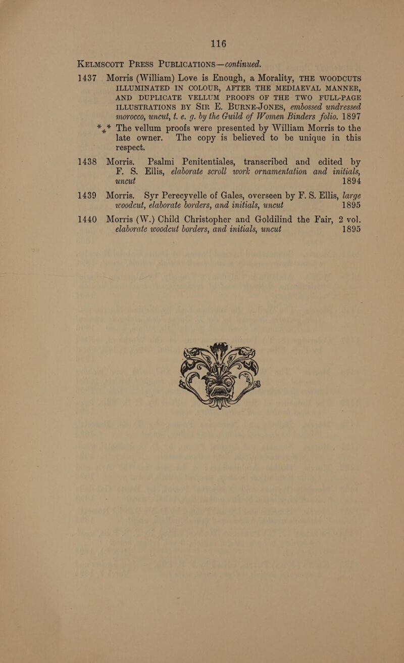 KELMSCOTT PRESS PUBLICATIONS—continued. 1437 Morris (William) Love is Enough, a Morality, THE WooDCUTS ILLUMINATED IN COLOUR, AFTER THE MEDIAEVAL MANNER, AND DUPLICATE VELLUM PROOFS OF THE TWO FULL-PAGE ILLUSTRATIONS BY SiR E. BURNE-JONES, embossed undressed morocco, uncut, t. e. g. by the Guild of Women Binders folio. 1897 *,* The vellum proofs were presented by William Morris to the late owner. The copy is believed to be unique in this respect. 1438 Morris. Psalmi Penitentiales, transcribed and edited by F. §S. Ellis, elaborate scroll work ornamentation and initials, uncut 1894 1439 Morris. Syr Perecyvelle of Gales, overseen by F.S. Ellis, large woodcut, elaborate borders, and initials, uncut 1895 1440 Morris (W.) Child Christopher and Goldilind the Fair, 2 vol. elaborate woodcut borders, and initials, uncut 1895 