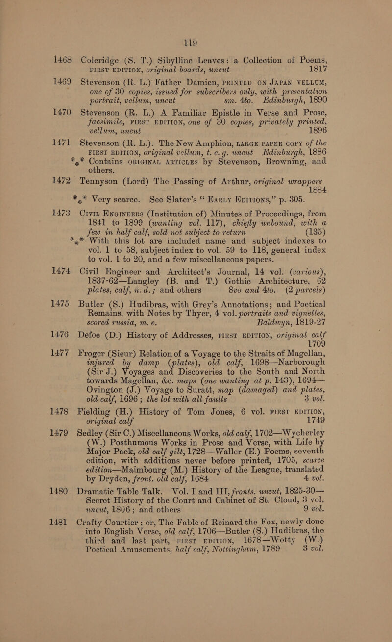 1468 Coleridge (S. T.) Sibylline Leaves: a Collection of Poems, FIRST EDITION, original boards, uncut 1817 1469 Stevenson (R. lL.) Father Damien, priInteED ON JAPAN VELLUM, , one of 30 copies, issued for subscribers only, with presentation portrait, vellum, uncut sm. 4to. Edinburgh, 1890 1470 Stevenson (R. L.) A Familiar Epistle in Verse and Prose, facsimile, FIRST EDITION, one of 30 copies, privately printed, vellum, uncut 1471 Stevenson (R. L.). The New Amphion, Large paver copy of the FIRST EDITION, original vellum, t.e.g. uncut Hdinburgh, 1886 *.* Contains ORIGINAL ARTICLES by Stevenson, Browning, and others. . 1472 Tennyson (Lord) The Passing of Arthur, original wrappers 1884 ¥*.* Very scarce. See Slater’s ‘‘ Harty Epirions,” p. 305. 1473 Crvin Eyarnegrs (Institution of) Minutes of Proceedings, from 1841 to 1899 (wanting vol. 117), chiefly unbound, with a few wn half calf, sold not subject to return (135) *,* With this lot are included name and subject indexes to vol. 1 to 58, subject index to vol. 59 to 118, general index to vol. 1 to 20, and a few miscellaneous papers. 1474 Civil Engineer and Architect’s Journal, 14 vol. (various), 1837-62—Langley (B. and T.) Gothic Architecture, 62 plates, calf, n.d.; and others 8vo and 4to. (2 parcels) 1475 Butler (8.) Hudibras, with Grey’s Annotations; and Poetical Remains, with Notes by Thyer, 4 vol. portraits and vignettes, scored russia, M. é. Baldwyn, 1819-27 1476 Defoe (D.) History of Addresses, First EDITION, original ae 1709 1477 roger (Sieur) Relation of a Voyage to the Straits of Magellan, injured by damp (plates), old calf, 1698—Narborough (Sir J.) Voyages and Discoveries to the South and North towards Magellan, &amp;c. maps (one wanting at p. 143), 1694— Ovington (J.) Voyage to Suratt, map (damaged) and plates, old calf, 1696 ; the lot with all faults 3 vol. 1478 Fielding (H.) History of Tom Jones, 6 vol. FIRST EDITION, original calf 1749 1479 Sedley (Sir C.) Miscellaneous Works, old calf, 1702—Wycherley (W.) Posthumous Works in Prose and Verse, with Life by Major Pack, old calf gilt, 1728—Waller (H.) Poems, seventh edition, with additions never before printed, 1705, scarce edition—Maimbourg (M.) History of the League, translated by Dryden, front. old calf, 1684 4A vol. 1480 Dramatic Table Talk. Vol. I and III, fronts. uncut, 1825-30— Secret History of the Court and Cabinet of St. Cloud, 3 vol. uncut, 1806; and others 9 vol. 1481 Crafty Courtier ; or, The Fable of Reinard the Fox, newly done into English Verse, old calf, 1706—Butler (S.) Hudibras, the third and last part, First Eprtion, 1678—Wotty (W.) Poetical Amusements, half calf, Nottingham, 1789 3 vol,
