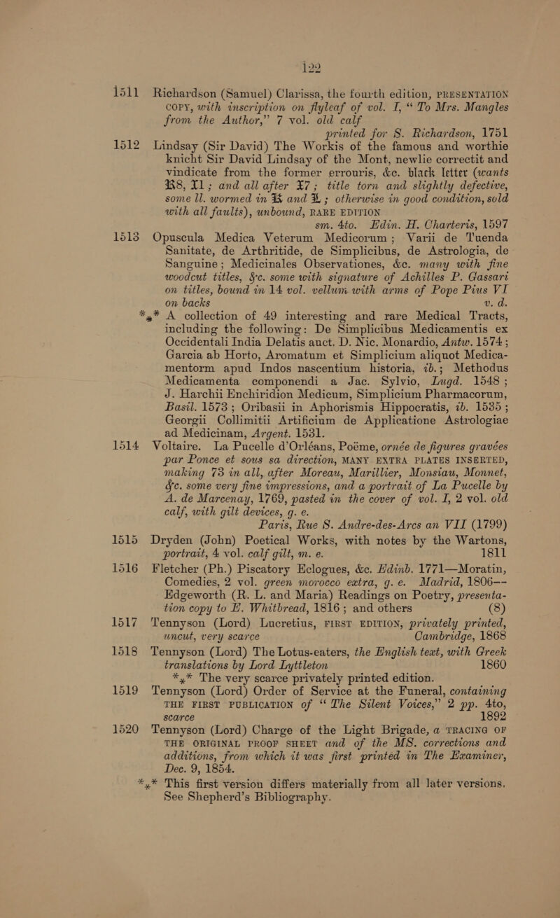 1511 1513 1514 122 Richardson (Samuel) Clarissa, the fourth edition, PRESENTATION COPY, with inscription on flyleaf of vol. I, “ To Mrs. Mangles from the Author,’ 7 vol. old calf printed for S. Richardson, 1751 Lindsay (Sir David) The Workis of the famous and worthie knicht Sir David Lindsay of the Mont, newlie correctit and vindicate from the former errouris, &amp;c. black Ietter (wants 8, T1; and all after ¥7; title torn and slightly defective, some ll. wormed in %&amp; and &amp; ; otherwise in good condition, sold with all faults), unbound, RARE EDITION sm. 4to. Edin. H. Charteris, 1597 Opuscula Medica Veterum Medicorum; Varii de Tuenda Sanitate, de Arthritide, de Simplicibus, de Astrologia, de Sanguine; Medicinales Observationes, &amp;ce. many with fine woodcut titles, §c. some with signature of Achilles P. Gassart on titles, bound in 14 vol. vellum with arms of Pope Pius VI on backs v. d. including the following: De Simplicibus Medicamentis ex Occidentali India Delatis auct. D. Nic. Monardio, Antw. 1574 ; Garcia ab Horto, Aromatum et Simplicium aliquot Medica- mentorm apud Indos nascentium historia, 7b.; Methodus Medicamenta componendi a Jac. Sylvio, Lugd. 1648 ; J. Harchii Enchiridion Medicum, Simplicium Pharmacorum, Basil. 1573 ; Oribasii in Aphorismis Hippocratis, 2b. 1530 ; Georgii Collimitii Artificium de Applicatione Astrologiae ad Medicinam, Argent. 1531. Voltaire. La Pucelle d'Orléans, Poéme, ornée de figures gravées par Ponce et sous sa direction, MANY EXTRA PLATES INSERTED, making 73 in all, after Moreau, Marillier, Monsiau, Monnet, Jc. some very fine impressions, and a portrait of La Pucelle by A. de Marcenay, 1769, pasted in the cover of vol. I, 2 vol. old calf, with gilt devices, g. e. Paris, Rue S. Andre-des-Arcs an VII (1799) Dryden (John) Poetical Works, with notes by the Wartons, portrait, 4 vol. calf gilt, m. e. 1811 Fletcher (Ph.) Piscatory Eclogues, &amp;c. Hdinb. 1771—Moratin, Comedies, 2 vol. green morocco extra, g.e. Madrid, 1806-- Edgeworth (R. L. and Maria) Readings on Poetry, presenta- tion copy to H. Whitbread, 1816; and others (8) Tennyson (Lord) Lucretius, FIRST EDITION, privately printed, uncut, very scarce Cambridge, 1868 Tennyson (Lord) The Lotus-eaters, the Hnglish text, with Greek translations by Lord Lyttleton 1860 *,* The very scarce privately printed edition. Tennyson (Lord) Order of Service at the Funeral, containing THE FIRST PUBLICATION of ‘‘ The Silent Voices,” 2 pp. Ato, scarce 1892 Tennyson (Lord) Charge of the Light Brigade, a TRACING OF THE ORIGINAL PROOF SHEET and of the MS. corrections and additions, from which it was first printed in The Examiner, Dec. 9, 1854. See Shepherd’s Bibliography.