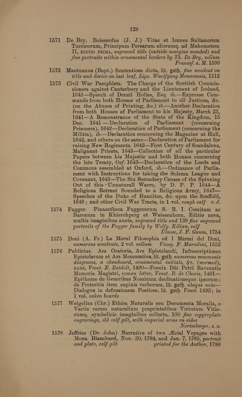 Turcicorum, Principum Persarum aliorumq. ad Mahometem II, EDITIO PRIMA, engraved title (outside margins mended) and jine portraits within ornamental borders by Th. De Bry, vellum Francof. a. M. 1596 1573 1574 1575 1576 1578 title and device on last leaf, Lipz. Wuolfgang Monacensis, 1512 Civil War Pamphlets. The Charge of the Scottish Commis- sioners against Canterbury and the Lieutenant of Ireland, 1641—Speech of Denzil Holles, Esq. 2b—Expresse Com- mands from both Houses of Parliament to all Justices, &amp;c. (on the Abuses of Printing, &amp;c.) 2b—Another Declaration from both Houses of Parliament to his Majesty, March 23, 1641—A Remonstrance of the State of the Kingdom, 15 Dec. 1641 —Declaration of Parliament (concerning Prisoners), 1642—Declaration of Parliament (concerning the Militia), 7b—Declaration concerning the Magazine at Hull, 1642, and others on the same—Declaration of Parliament for raising New Regiments, 1642—First Century of Scandalous, Malignant Priests, 1643—Collection of all the particular Papers between his Majestie and both Houses concerning the late Treaty, Oxf. 1643—Declaration of the Lords and Commons assembled at Oxford, 7b.—Ordinance of Parlia- ment with Instructions for taking the Solemn League and Covenant, 1643—The Six Secondary Causes of the Spinning Out of this*Unnaturall Warre, by D. P. P. 1644—A Religious Retreat Sounded to a Religious Army, 1647— Speeches of the Duke of Hamilton, &amp;c. upon the Scaffold, 1649 ; and other Civil War Tracts, in 1-vol. rowgh calf v.d. Fugger. Pinacotheca Fuggerorum S. R. I. Comitum ac Baronum in Khierchperg et Weissenhorn, Editio nova, multis imaginibus aucta, engraved title and 139 fine engraved portraits of the Fugger family by Wolfg. Kilian, calf : Ulnae, J. F. Gawm, 1754: Doni (A. Fr.) La Moral Filosophia ed I Marmi del Doni, numerous woodcuts, 2 vol. vellum Vineg. F. Marcolini, 1552 Publicius. Ars Oratoria, Ars Epistolandi, Infrascriptiones Epistolarum et Ars Memorativa, lit. goth. numerous mnemonic diagrams, a chessboard, ornamental initials, §c. (wormed), RARE, Venet. H. Ratdolt, 1490—Foenix Dini Petri Ravenatis Memoria Magistri, roman letter, Venet. B. de Choris, 1491— Epithome de Generibus Nominum declinationeque ipsorum ; de Preteritis item supinis verborun, lit. goth. absque nota— Dialogus in defensionem Poetices, lit. goth. Venet. 1493; in 1 vol. oaken boards Weigelius (Chr.) Ethica Naturalis seu Documenta Moralia, e Variis rerum naturalium proprietatibus Virtutum Vitio- rumq. symbolicis imaginibus collecta, 100 fine copperplate engravings, old calf gilt, with imperial arms on sides Norimberge, s. a. Jeffries (Dr. John) Narrative of two rial Voyages with Mons. Blanchard, Noy. 30, 1784, and Jan. 7, 1785, portrait and plate, calf gilt _ printed for the Author, 1786