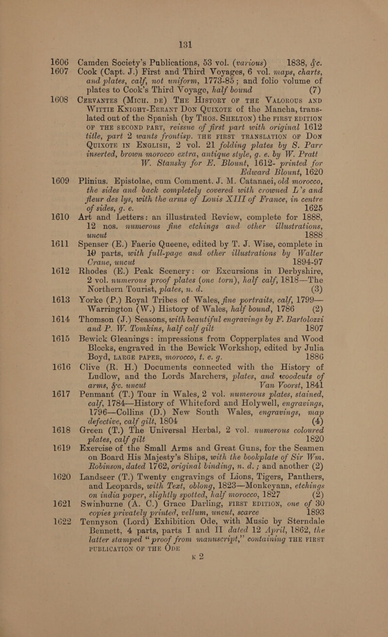 1606 1607 1608 1609 1610 1611 1612 16138 1614 1615 1616 1617 131 Camden Society’s Publications, 53 vol. (various) 1838, de. Cook (Capt. J.) First and Third Voyages, 6 vol. maps, charts, and plates, calf, not uniform, 1773-85; and folio volume of plates to Cook’s Third Voyage, half bound (7) Cervantes (Micu. pe) THe History oF THE VALOROUS AND Wirtz Knicur-Errant Don Quixotre of the Mancha, trans- lated out of the Spanish (by THos. SHELTON) the FIRST EDITION OF THE SECOND PART, reissue of first part with original 1612 title, part 2 wants frontisp. THE FIRST TRANSLATION OF Don QuixoTE IN Eneuisu, 2 vol. 21 folding plates by S. Parr inserted, brown morocco extra, antique style, g. e. by W. Pratt W. Stansky for H. Blownt, 1612- printed for Hdward Blount, 1620 Plinius. Epistolae, cum Comment. J. M. Catanaei, old morocco, the sides and back completely covered with crowned L’s and fieur des lys, with the arms of Lows XIII of France, in centre of sides, g. e. 1625 Art and Letters: an illustrated Review, complete for 1888, 12 nos. numerous fine etchings and other illustrations, uncut 1888 © Spenser (E.) Faerie Queene, edited by T. J. Wise, complete in 19 parts, with full-page and other illustrations by Walter Crane, uncut 1894-97 Rhodes (H.) Peak Scenery: or Excursions in Derbyshire, 2 vol. numerous proof plates (one torn), half calf, 1818—The Northern Tourist, plates, n. d. (3) Yorke (P.) Royal Tribes of Wales, fine portraits, calf, 1799— Warrington (W.) History of Wales, half bownd, 1786 (2) Thomson (J.) Seasons, with beautiful engravings by I. Bartolozzt and P. W. Tomkins, half calf gilt 1807 Bewick Gleanings: impressions from Copperplates and Wood Blocks, engraved in the Bewick Workshop, edited by Julia Boyd, LARGE PAPER, morocco, t. e. g. 1886 Clive (R. H.) Documents connected with the History of Ludlow, and the Lords Marchers, plates, and woodcuts of arms, §c. uncut Van Voorst, 1841 Penmant (T.) Tour in Wales, 2 vol. numerous plates, stained, calf, 1784—History of Whiteford and Holywell, engravings, 1796—Collins (D.) New South Wales, engravings, map defective, calf gilt, 1804 (4) Green (T.) The Universal Herbal, 2 vol. nwmerous coloured plates, calf gilt 1820 Exercise of the Small Arms and Great Guns, for the Seamen on Board His Majesty’s Ships, with the bookplate of Sir Wm. Robinson, dated 1762, original binding, n. d. ; and another (2) Landseer (T.) Twenty engravings of Lions, Tigers, Panthers, and Leopards, with Text, oblong, 1823—Monkeyana, etchings on india paper, slightly spotted, half morocco, 1827 (2) Swinburne (A. C.) Grace Darling, First EDITION, one of 30 copies privately printed, vellum, uncut, scarce 1893 Tennyson (Lord) Exhibition Ode, with Music by Sterndale Bennett, 4 parts, parts I and II dated 12 April, 1862, the latter stamped “ proof from manuscript,’ containing THE FIRST PUBLICATION OF THE ODE ;