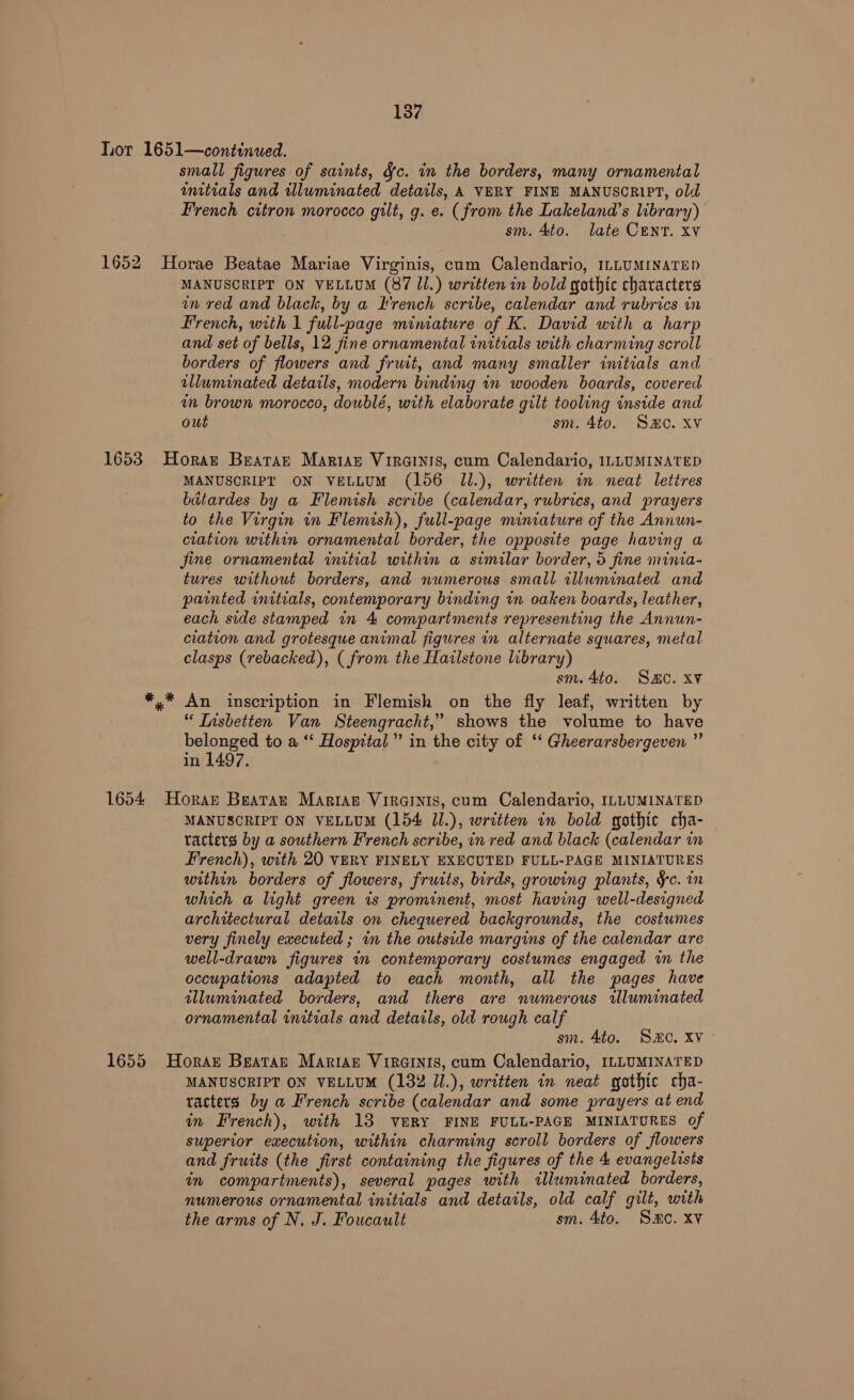 Lor 1651—continued. small figures of saints, &amp;c. in the borders, many ornamental initials and illuminated details, A VERY FINE MANUSCRIPT, old French citron morocco gilt, g. e. (from the Lakeland’s library) sm. 4to. late CENT. xv 1652 Horae Beatae Mariae Virginis, cum Calendario, ILLUMINATED MANUSCRIPT ON VELLUM (87 ll.) written in bold gothic characters in red and black, by a French scribe, calendar and rubrics in French, with 1 full-page miniature of K. David with a harp and set of bells, 12 fine ornamental initials with charming scroll borders of flowers and fruit, and many smaller initials and illuminated details, modern binding in wooden boards, covered in brown morocco, doublé, with elaborate gilt tooling inside and out sm. 4to. SHC. Xv 1653 Horat Bearan Mariaz Vircinis, cum Calendario, ILLUMINATED MANUSCRIPT ON VELLUM (156 ll.), written in neat lettres bitardes by a Flemish scribe (calendar, rubrics, and prayers to the Virgin in Flemish), full-page miniature of the Annun- ciation within ornamental border, the opposite page having a jine ornamental initial within a similar border, 5 fine minia- tures without borders, and numerous small illuminated and painted initials, contemporary binding in oaken boards, leather, each side stamped in 4 compartments representing the Annun- ciation and grotesque animal figures in alternate squares, metal clasps (rebacked), ( from the Hailstone library) sm. 4to. Sac. xv x* An inscription in Flemish on the fly leaf, written by ‘‘ Insbetten Van Steengracht,” shows the volume to have belonged to a ‘‘ Hospital” in the city of ‘‘ Gheerarsbergeven ” in 1497. 1654 Horan Beatart Mariag Vircinis, cum Calendario, ILLUMINATED MANUSCRIPT ON VELLUM (154 Jl.), written in bold gothic cha- racters by a southern French scribe, in red and black (calendar in French), with 20 VERY FINELY EXECUTED FULL-PAGE MINIATURES within borders of flowers, fruits, birds, growing plants, &amp;c. in which a light green is prominent, most having well-designed architectural details on chequered backgrounds, the costumes very finely executed ; in the outside margins of the calendar are well-drawn figures in contemporary costumes engaged in the occupations adapted to each month, all the pages have illuminated borders, and there are numerous illuminated ornamental initials and details, old rough calf sm. 4to. SHC. XV 1655 Horan Beatar MariaAz VIRGINIS, cum Calendario, ILLUMINATED MANUSCRIPT ON VELLUM (182 JI.), written in neat gothic cha- racters by a French scribe (calendar and some prayers at end an French), with 13 VERY FINE FULL-PAGE MINIATURES of superior execution, within charming scroll borders of flowers and fruits (the first containing the figures of the 4 evangelists in compartments), several pages with illwminated borders, numerous ornamental initials and details, old calf gilt, with the arms of N. J. Foucault sm. 4to. Same. XV
