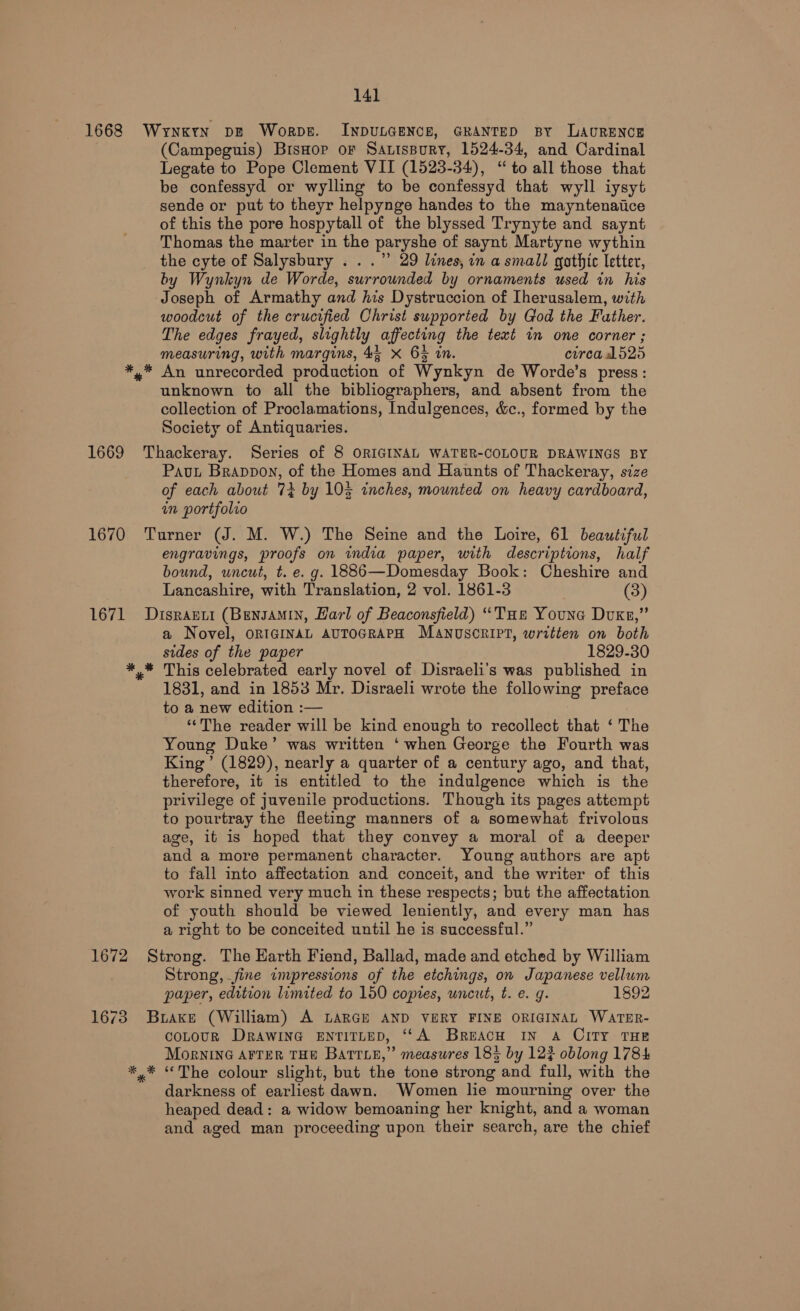 1668 Wrynkrn pe Worpe. INDULGENCE, GRANTED BY LAURENCE (Campeguis) BisHop of Satispury, 1524-34, and Cardinal Legate to Pope Clement VII (1523-34), “to all those that be confessyd or wylling to be confessyd that wyll iysyt sende or put to theyr helpynge handes to the mayntenaitice of this the pore hospytall of the blyssed Trynyte and saynt Thomas the marter in the paryshe of saynt Martyne wythin the cyte of Salysbury . ..” 29 lines, in a small gothic letter, by Wynkyn de Worde, surrounded by ornaments used in his Joseph of Armathy and his Dystruccion of [herusalem, with woodcut of the crucified Christ supported by God the Father. The edges frayed, slightly affecting the text in one corner ; measuring, with margins, 44 x 6% in. circa Lb25 *,* An unrecorded production of Wynkyn de Worde’s press: unknown to all the bibliographers, and absent from the collection of Proclamations, Indulgences, &amp;c., formed by the Society of Antiquaries. 1669 Thackeray. Series of 8 ORIGINAL WATER-COLOUR DRAWINGS BY Pavt Brappon, of the Homes and Haunts of Thackeray, size of each about 74 by 105 inches, mounted on heavy cardboard, in portfolio 1670 Turner (J. M. W.) The Seine and the Loire, 61 beautiful engravings, proofs on wmdia paper, with descriptions, half bound, uncut, t. e. g. 1886—Domesday Book: Cheshire and Lancashire, with Translation, 2 vol. 1861-3 (3) 1671 Disranti (Bensamin, Harl of Beaconsfield) “Toe Youne Duke,” a Novel, ORIGINAL AUTOGRAPH MANUSCRIPT, written on both sides of the paper 1829-30 *.* This celebrated early novel of Disraeli’s was published in 1831, and in 1853 Mr. Disraeli wrote the following preface to a new edition :— ‘‘The reader will be kind enough to recollect that ‘ The Young Duke’ was written ‘when George the Fourth was King’ (1829), nearly a quarter of a century ago, and that, therefore, it is entitled to the indulgence which is the privilege of juvenile productions. Though its pages attempt to pourtray the fleeting manners of a somewhat frivolous age, 1t is hoped that they convey a moral of a deeper and a more permanent character. Young authors are apt to fall into affectation and conceit, and the writer of this work sinned very much in these respects; but the affectation of youth should be viewed leniently, and every man has a right to be conceited until he is successful.” 1672 Strong. The Earth Fiend, Ballad, made and etched by William Strong, fine impressions of the etchings, on Japanese vellum paper, edition limited to 150 copies, wnceut, t. e. g. 1892 1673 Brake (William) A LARGE AND VERY FINE ORIGINAL WATER- COLOUR DRAWING ENTITLED, ‘‘A BreacH IN A CITY THE MorninG AFTER THE Barrie,” measures 183 by 12% oblong 1784 *,* “The colour slight, but the tone strong and full, with the darkness of earliest dawn. Women le mourning over the heaped dead: a widow bemoaning her knight, and a woman and aged man proceeding upon their search, are the chief