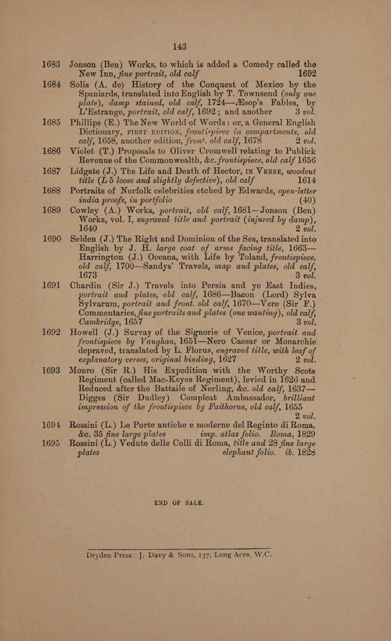 1683 1684 1685 1686 1687 1688 1689 1690 1691 1692 1693 1694 1695 143 Jonson (Ben) Works, to which is added a Comedy called the New Inn, fine portrait, old calf 1692 Solis (A. de) History of the Conquest of Mexico by the Spaniards, translated into English by T. Townsend (only one plate), damp stained, old calf, 1724—-Aisop’s Fables, by L’Estrange, portratt, old calf, 1692; and another 3 vol. Phillips (E.) The New World of Words: or, a General English Dictionary, FIRST EDITION, frontispiece in compartments, old calf, 1658, another edition, front. old calf, 1678 2 vol. Violet (T.) Proposals to Oliver Cromwell relating to Publick Revenue of the Commonwealth, &amp;c. frontispiece, old calf 1656 Lidgate (J.) The Life and Death of Hector, In VERSE, woodcut title (L 5 loose and slightly defective), old calf 1614 Portraits of Norfolk celebrities etched by Edwards, open-letter india proofs, in portfolio (40) Cowley (A.) Works, portrait, old calf, 1681—Jonson (Ben) Works, vol. I, engraved title and portrait (injured by damp), 1640 2 vol. Selden (J.) The Right and Dominion of the Sea, translated into English by J. H. large coat of arms facing title, 1663— Harrington (J.) Oceana, with Life by Toland, frontispiece, old calf, 1700—Sandys’ Travels, map and plates, old calf, 1673 3 vol. Chardin (Sir J.) Travels into Persia and ye Hast Indies, portrait and plates, old calf, 1686—Bacon (Lord) Sylva Sylvarum, portrait and front. old calf, 1670—Vere (Sir F.) Commentaries, fine portraits and plates (one wanting), old calf, Cambridge, 1657 3 vol. Howell (J.) Survay of the Signorie of Venice, portrait and frontispiece by Vaughan, 1651—Nero Caesar or Monarchie depraved, translated by L. Florus, engraved title, with leaf of explanatory verses, original binding, 1627 2 vol. Monro (Sir R.) His Expedition with the Worthy Scots Regiment. (called Mac-Keyes Regiment), levied in 1626 and Reduced after the Battaile of Nerling, &amp;c. old calf, 1637— Digges (Sir Dudley) Compleat Ambassador, brilliant impression of the frontispiece by Faithorne, old calf, 1655 2 vol. Rossini (.) Le Porte antiche e moderne del Reginto di Roma, &amp;e. 35 fine large plates imp. atlas folio. oma, 1829 Rossini (L.) Vedute delle Colli di Roma, title and 28 fine large plates elephant folio. 7b. 1828 END OF SALE. Dryden Press: J. Davy &amp; Sons, 137, Long Acre, W.C.