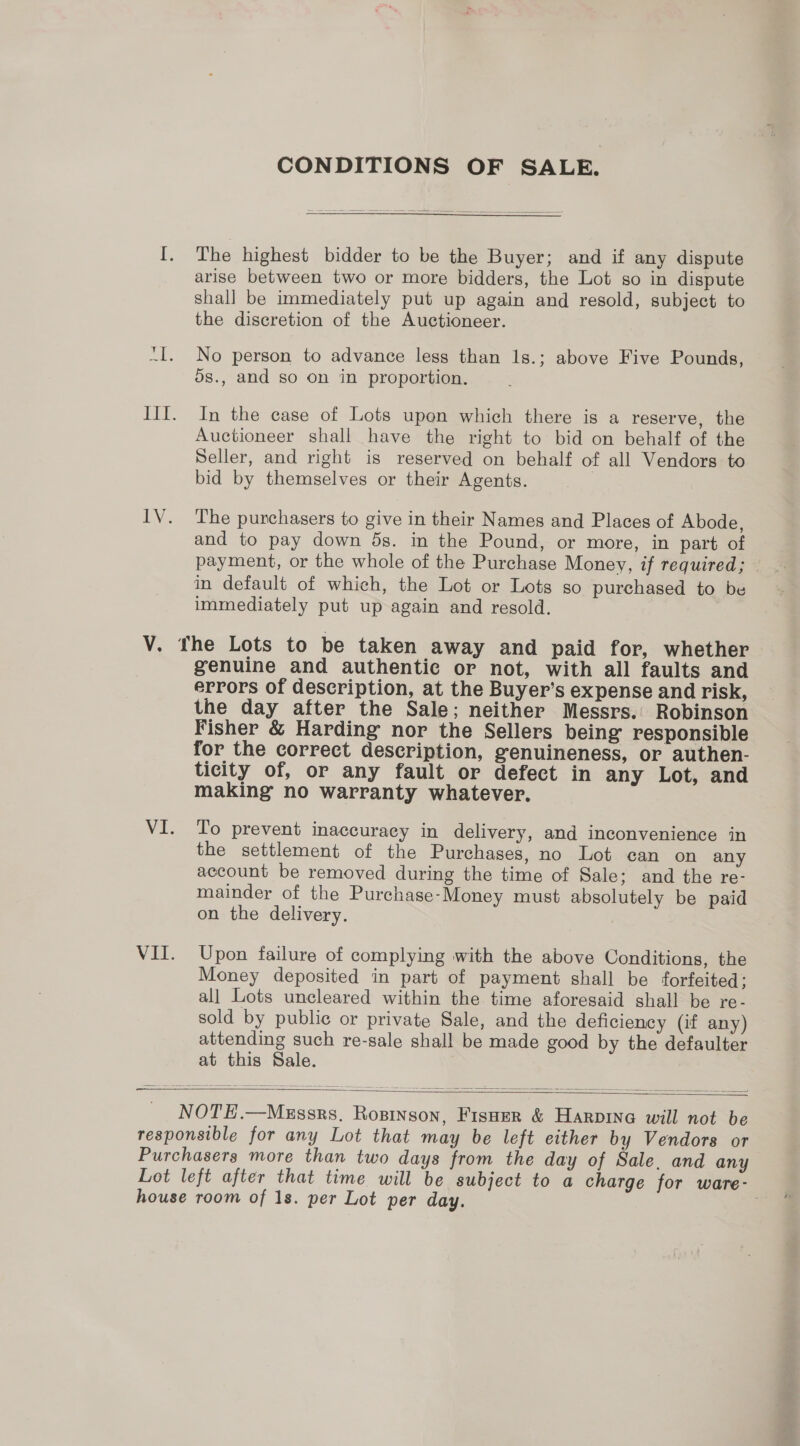 CONDITIONS OF SALE.  [. The highest bidder to be the Buyer; and if any dispute arise between two or more bidders, the Lot so in dispute shall be immediately put up again and resold, subject to the discretion of the Auctioneer. “I. No person to advance less than 1s.; above Five Pounds, ds., and so on in proportion. III. In the case of Lots upon which there is a reserve, the Auctioneer shall have the right to bid on behalf of the Seller, and right is reserved on behalf of all Vendors to bid by themselves or their Agents. IV. The purchasers to give in their Names and Places of Abode, and to pay down 5s. in the Pound, or more, in part of payment, or the whole of the Purchase Money, if required; in default of which, the Lot or Lots so purchased to be immediately put up again and resold. V. fhe Lots to be taken away and paid for, whether genuine and authentic or not, with all faults and errors of description, at the Buyer’s expense and risk, the day after the Sale; neither Messrs. Robinson Fisher &amp; Harding nor the Sellers being responsible for the correct description, genuineness, or authen- ticity of, or any fault or defect in any Lot, and making no warranty whatever. VI. To prevent inaccuracy in delivery, and inconvenience in the settlement of the Purchases, no Lot ean on any account be removed during the time of Sale; and the re- mainder of the Purchase-Money must absolutely be paid on the delivery. VII. Upon failure of complying with the above Conditions, the Money deposited in part of payment shall be forfeited: all Lots uncleared within the time aforesaid shall be re- sold by public or private Sale, and the deficiency (if any) attending such re-sale shall be made good by the defaulter at this Sale. —   NOTE.—MeEssrs. Rosinson, Fisner &amp; Harpina will not be responsible for any Lot that may be left either by Vendors or Purchasers more than two days from the day of Sale. and any Lot left after that time will be subject to a charge for ware- house room of 1s. per Lot per day. 7