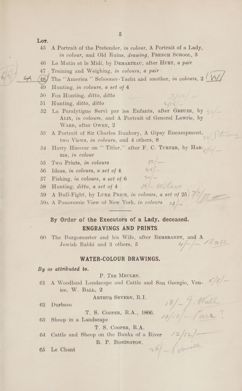 Lor. 45 <A Portrait of the Pretender, in colour, A Portrait of a Lady, in colour, and Old Ruins, drawing, FRENCH SCHOOL, 3 46 Le Matin et le Midi, by Demartuau, after Hunt, a pair 47 Training and Weighing, in colours, a pair 49 Hunting, in colours, a set of 4 50 Fox Hunting, ditto, ditto 51 Hunting, ditto, ditto We 52 La Paralytigne Servi par les Enfants, after GREUZE, by | Aux, in colours, and A Portrait of General Lawrie, by Warp, after Owen, 2 53 <A Portrait of Sir Charles Bunbury, A Gipsy Encampment, two Views, in colours, and 4 others, 8 54 Harry Hieover on ‘‘ Titler,”’ after F. C. Turner, by Har- RIS, in colour | 55 Two Prints, in colours go 56 Ideas, in colours, a set of 4 57 Fishing, in colours, a set of 6 58 Hunting, ditto, a set of 4 35). iA 59 <A Bull-Fight, by Luxn Pricz, in colours, a set i 25 | ae 59a A Panoramic View of New York, in colours ag a By Order of the Executors of a Lady, deceased. ENGRAVINGS AND PRINTS. 60 The Burgomaster and his Wife, after REMBRANDT, and A Jewish Rabbi and 8 others, 5 Ly jf _ f 2 WATER-COLOUR DRAWINGS. By or attributed to. P. Ter MEULEN. 61 A Woodland Landscape and Cattle and San Georgio, Ven- ice, W. DALE, 2 ARTHUR SEVERN, B.I. 62 Durham T. S. Cooper, R.A., 1866. 63 Sheep in a Landscape | T. S. Cooprr, R.A. 64 Cattle and Sheep on the Banks of a River “2//2./- R. P. Bonineton,  fot 65 Le Chant