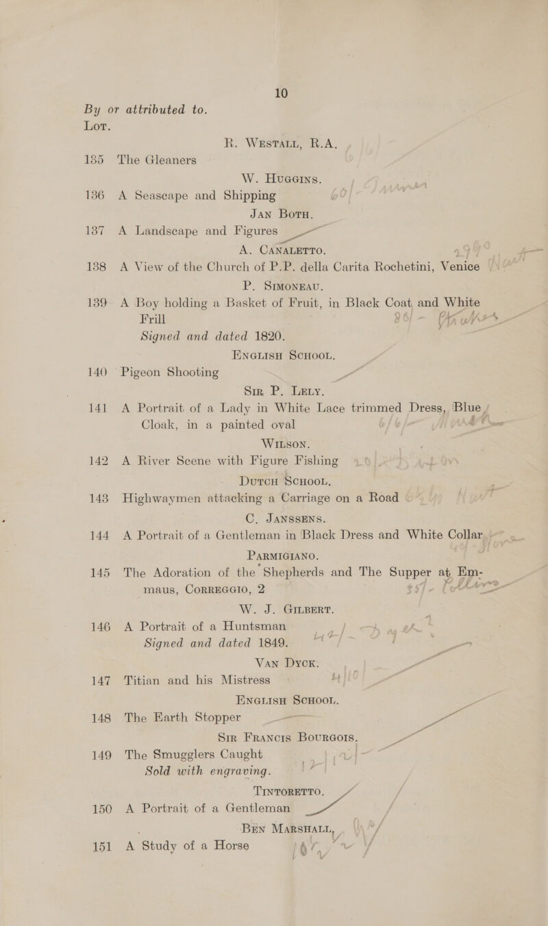 By or attributed to. Lot. R. Westar, A. 185 The Gleaners W. Hueerns. 186 A Seascape and Shipping JAN Boru. 1387 A Landscape and Figures A. CANALETTO, 188 A View of the Church of P.P. della Carita Rochetini, von P. SIMONEAU. foo= A Boy holding a Basket of Fruit, in Black Coat and Bi Signed and dated 1820. ENGLISH SCHOOL, 140 Pigeon Shooting Siz, P. Lexy. 141 A Portrait of a Lady in White Lace trimmed Dress, ssa Cloak, in a painted oval r WILSON. 142 A River Scene with Figure Fishing Durcu ScHOooL. 148 Highwaymen attacking a Carriage on a Road - C, JANSSENS. 144 A Portrait of a Gentleman in 'Black Dress and White Collar. PARMIGIANO. 145 The Adoration of the “Shepherds and The PUPS at. Es -maus, CORREGGIO, 2 yn W. J. GinBert. 146 A. Portrait of a Huntsman Signed and dated 1849. Van Dyck. 147 Titian and his Mistress ENGLISH SCHOOL. ae 148 The Earth Stopper —_— . we Sir FRANcIS Bourcors. 149 The Smugglers Caught Sold with engraving. j TINTORETTO. / 150 A Portrait of a Gentleman Ee BEN MARSHALL, 151 A ‘Study of a Horse ‘x