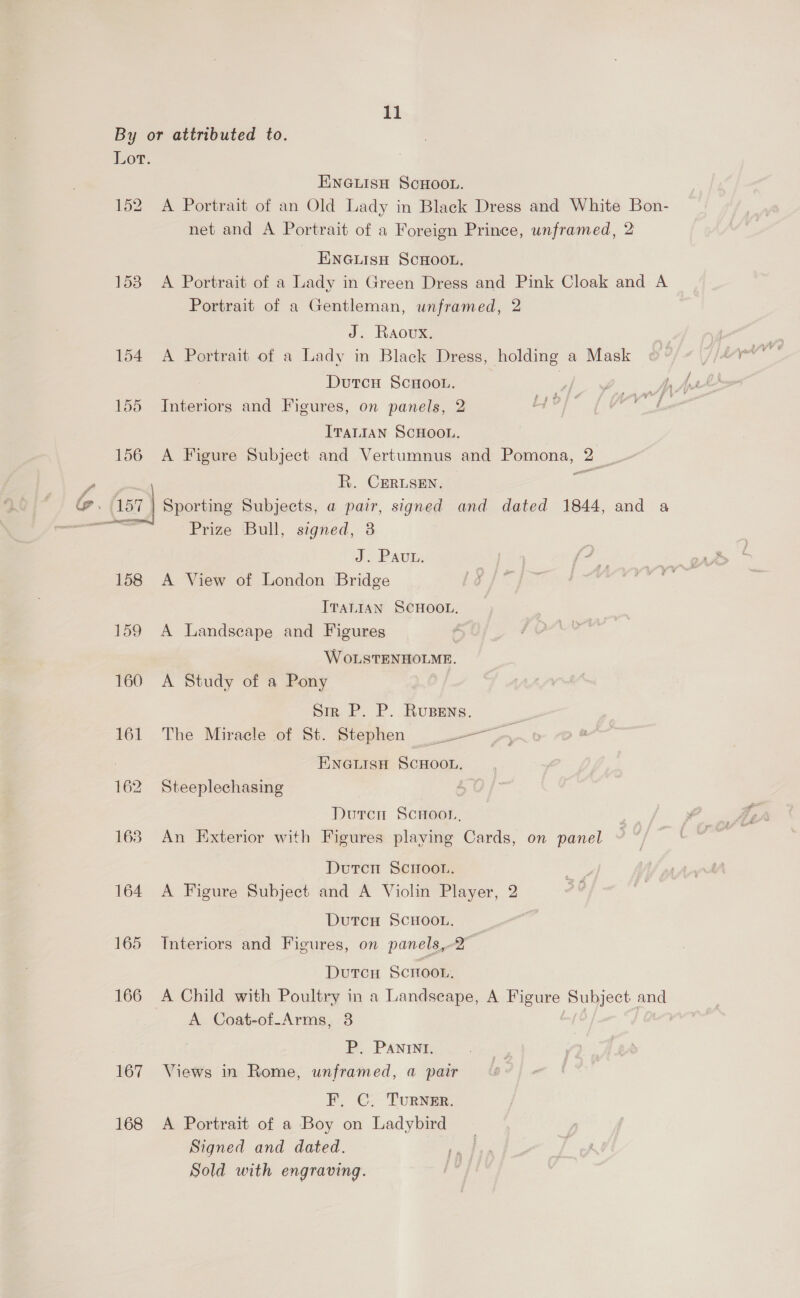 \ 153 154 155 156 158 159 160 161 162 167 168 ENGLISH SCHOOL. A Portrait of an Old Lady in Black Dress and White Bon- net and A Portrait of a Foreign Prince, unframed, 2 ENGLISH SCHOOL, A Portrait of a Lady in Green Dress and Pink Cloak and A Portrait of a Gentleman, unframed, 2 J. Raovx. A Portrait of a Lady in Black Dress, holding a Mask Dutcu ScHoou. | Interiors and Figures, on panels, 2 Lye ITALIAN SCHOOL. A Figure Subject and Vertumnus and Pomona, 2 __- R. CERLSEN. Prize Bull, signed, 3 J. Pau. A View of London Bridge ITALIAN SCHOOL, A Landscape and Figures / WOLSTENHOLME. A Study of a Pony Sir P. P. Rupens. = The Miracle of St. Stephen ~~ ENGLISH SCHOOL, Steeplechasing a Duren ScHoor, An Fixterior with Figures playing Cards, on panel Duten Sciroou. A Figure Subject and A Violin Player, 2 DutTcH SCHOOL. Interiors and Figures, on panels,-2° DutcH SCHOOL, A Coat-of-Arms, 3 P. Panini. Views in Rome, unframed, a pair F, C. TurNER. A Portrait of a Boy on Ladybird Signed and dated. Sold with engraving.