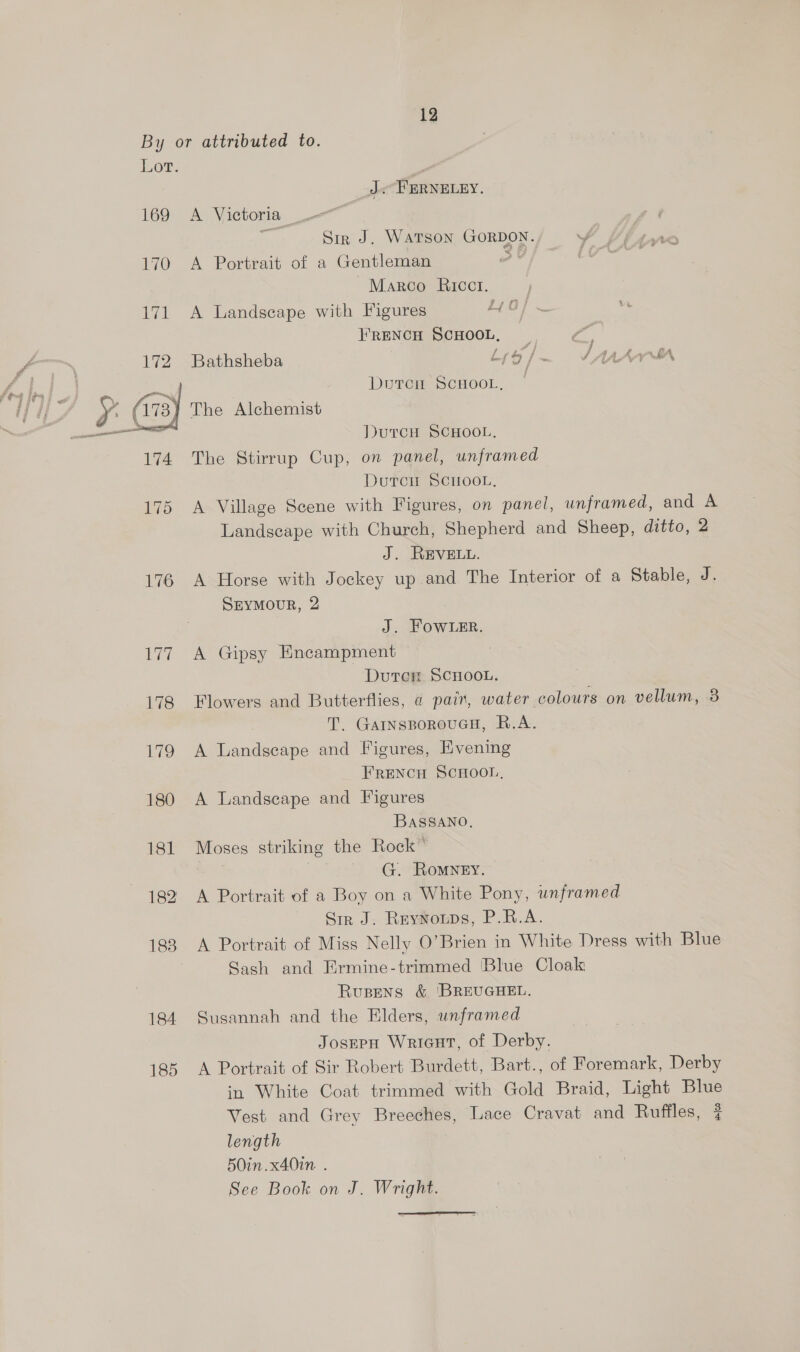 Lor. J PERNELEY. 169 A Victoria - Fi Sir J. Watson GORDON. Y 170 A Portrait of a Gentleman ov Marco Ricci. 171 A Landscape with Figures LG} FRENCH SCHOOL, | LZ. a 172 Bathsheba Lyy/~ SAA” y ae ey, Doren Scoot, | Huy S (173) The Alchemist : —— DutrcH SCHOOL, 174 The Stirrup Cup, on panel, unframed Dutcu SCHOOL, 175 A Village Scene with Figures, on panel, unframed, and A Landscape with Church, Shepherd and Sheep, ditto, 2 J. REVELL. 176 A Horse with Jockey up and The Interior of a Stable, J. SEyMouR, 2 J. Fowler. 177 A Gipsy Encampment Dutcr ScnHoou. 178 Flowers and Butterflies, @ pair, water colours on vellum, 8 T. GarnsporouGH, R.A. 179 A Landscape and Figures, Evening FRENCH SCHOOL, 180 A Landscape and Figures BASSANO, 181 Moses striking the Rock” 52) MG). HOMNEN:. 182 <A Portrait of a Boy on a White Pony, unframed Sir J. Reytroups, P.R.A. 183 A Portrait of Miss Nelly O’Brien in White Dress with Blue Sash and Ermine-trimmed Blue Cloak Ruspens &amp; 'BREUGHEL. 184 Susannah and the Elders, unframed JosepH Wricut, of Derby. 185 A Portrait of Sir Robert Burdett, Bart., of Foremark, Derby in White Coat trimmed with Gold Braid, Light Blue Vest and Grey Breeches, Lace Cravat and Ruffles, #? length 50in.x40in . See Book on J. Wright.