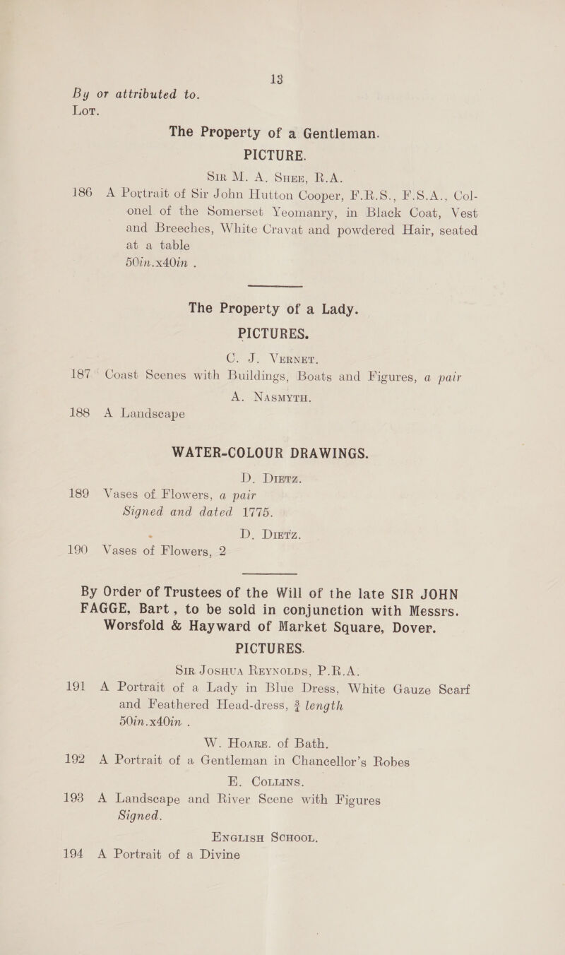 138 By or attributed to. Lot. The Property of a Gentleman. PICTURE. Sir M. A. Suns, B.A. 186 A Portrait of Sir John Hutton Cooper, F.R.S., F.S.A., Col- onel of the Somerset Yeomanry, in Black Coat, Vest and Breeches, White Cravat and powdered Hair, seated at a table 50in.x40in . The Property of a Lady. | PICTURES. C. J. VERNET. 187° Coast Scenes with Buildings, Boats and Figures, a pair A. NASMYTH. 188 <A Landscape WATER-COLOUR DRAWINGS. D. Dipez. 189 Vases of Flowers, a pair Signed and dated 1775. ‘. iD, Diniz. 190 Vases of Flowers, 2 By Order of Trustees of the Will of the late SIR JOHN FAGGE, Bart, to be sold in conjunction with Messrs. Worsfold &amp; Hayward of Market Square, Dover. PICTURES. Sir, JosHuA Reynoups, P.R.A:; 191 A Portrait of a Lady in Blue Dress, White Gauze Scart and Feathered Head-dress, 3 length 50in.x40in. . W. Hoare. of Bath. 192 A Portrait of a Gentleman in Chancellor’s Robes EL Conaye, 193 A Landscape and River Scene with Figures Signed. ENGLISH SCHOOL. 194 A Portrait of a Divine