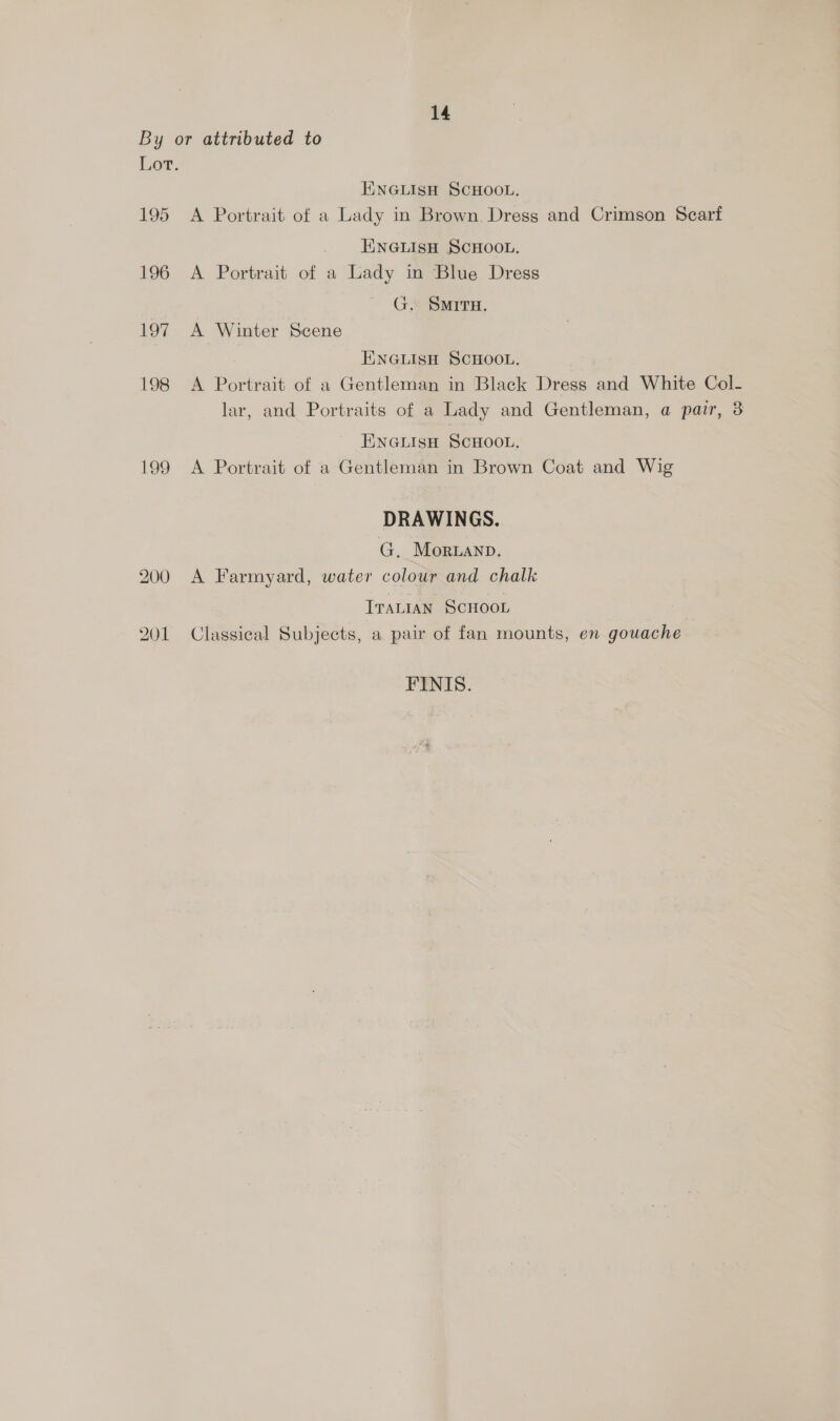 By or attributed to Lor. ENGLISH SCHOOL, 195 A Portrait of a Lady in Brown. Dress and Crimson Scarf EINGLISH SCHOOL. 196 A Portrait of a Lady in Blue Dress G. SMITH. 197 A Winter Scene ENGLISH SCHOOL. 198 <A Portrait of a Gentleman in Black Dress and White Col- lar, and Portraits of a Lady and Gentleman, a pair, 3 EINGLISH SCHOOL. 199 A Portrait of a Gentleman in Brown Coat and Wig DRAWINGS. G. Morwanp. 200 A Farmyard, water colour and chalk ITALIAN SCHOOL 201 Classical Subjects, a pair of fan mounts, en gouache FINIS.