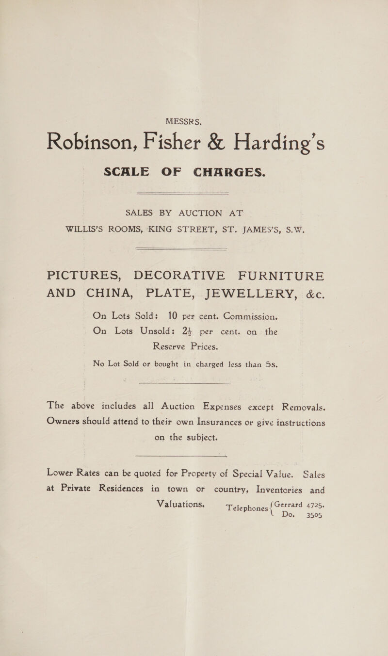 MESSRS. Robinson, Fisher &amp; Harding’s SCALE OF CHARGES.   SALES BY AUCTION AT WILLIS’S ROOMS, KING STREET, ST. JAMES’S, S.W.   PICTURES, DECORATIVE FURNITURE AND CHINA, PLATE, JEWELLERY, &amp;c. On Lots Sold: 10 per cent. Commission. On Lots Unsold: 24 per cent. on the Reserve Prices, No Lot Sold or bought in charged less than 5s. The above includes all Auction Expenses except Removals. Owners should attend to their own Insurances or give instructions on the subject. Lower Rates can be quoted for Property of Special Value. Sales at Private Residences in town or country, Inventories and Valuations. ages 4725. Telephones Do. 3505