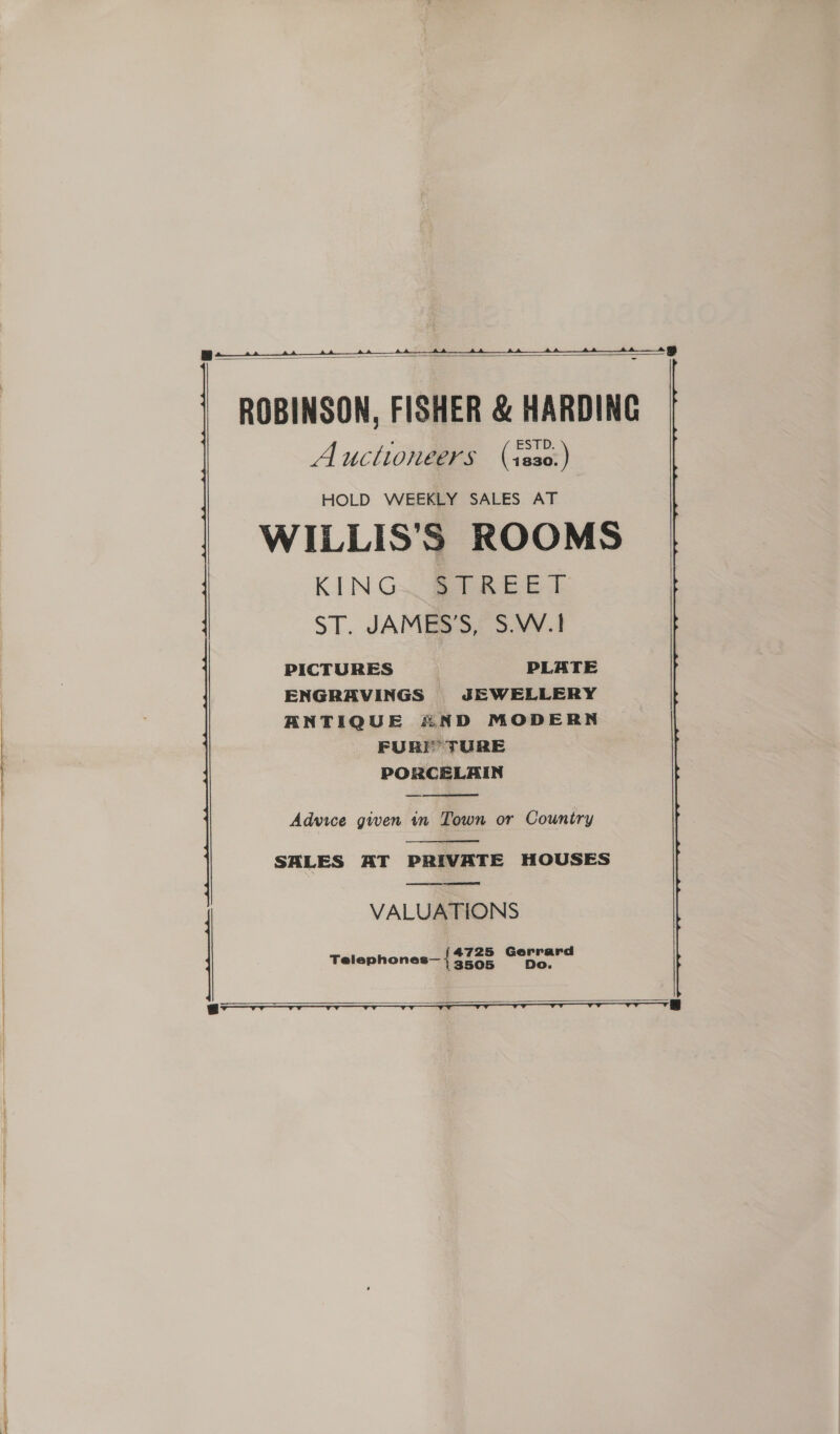    ROBINSON, FISHER &amp; HARDING Auctioneers (iss0:) HOLD WEEKLY SALES AT WILLIS’S ROOMS KING. STREET ST. JAMES’S, S.W.1 PICTURES PLATE  ENGRAVINGS JEWELLERY ANTIQUE AND MODERN FURT TURE PORCELAIN  Advice given in Town or Country  SALES AT PRIVATE HOUSES  VALUATIONS Telephones— tae wie   oor 8 8