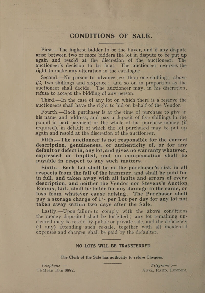 CONDITIONS OF SALE. | First.—The highest bidder to be the buyer, and if any dispute arise between two or more bidders the lot in dispute to be put up again and resold at the discretion of the auctioneer. The auctioneer’s decision to be final. The auctioneer reserves the right to make any alteration in the catalogue. Second.—No person: to advance less than one shilling; above £2, two shillings and sixpence ; and so on in proportion as the auctioneer shall decide. The auctioneer-may, in his discretion, refuse to accept the bidding of any person. | Third.—In the case of any lot on which there is a reserve the auctioneers shall have the right to bid on behalf of the Vendor. Fourth.—Each purchaser is at the time of purchase to give in his name and address, and pay a deposit of five shillings in the pound in part payment or the whole of the purchase-money (if required), in default of which the lot purchased may be put up again and resold at the discretion of the auctioneer. Fifth.—The auctioneer is not responsible for the correct description, genuineness, or authenticity of, or for any default or defect in, any lot, and gives no warranty whatever, expressed or implied, and no compensation shall be payable in respect to any such matters. Sixth.—Each Lot shall be at the purchaser’s risk in all respects from the fall of the hammer, and shall be paid for in full, and taken away with all faults and errors of every description, and neither the Vendor nor Stevens’s Auction Rooms, Ltd., shall be liable for any damage to the same, or loss from whatever cause arising. The Purchaser shall pay a storage charge of 1/- per Lot per day for any lot not taken away within two days after the Sale. Lastly.—Upon failure to comply with the above conditions the money deposited shall be forfeited; any lot remaining un- cleared may be resold by public or private sale, and the deficiency (if any) attending such re-sale, together with all incidental expenses and charges, shall be paid by the defaulter. NO LOTS WILL BE TRANSFERRED. The Clerk of the Sale has authority to refuse Cheques. Tevephone — Telegrams :-— TEMPLE Bar 6882, Auxs, RAND, LONDON.