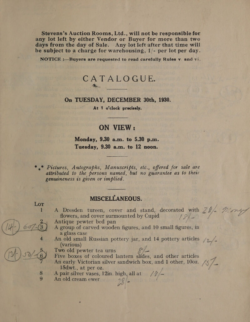 Stevens’s Auction Rooms, Ltd., will not be responsible for any lot left by either Vendor or Buyer for more than two days from the day of Sale. Any lot left after that time will be subject to a charge for warehousing, 1/- per lot per day. NOTICE :—Buyers are requested to read carefully Rules v. and vi. CATALOGUE. On TUESDAY, DECEMBER 30th, 1930. At 1 o'clock precisely. ON VIEW : Monday, 9.30 a.m. to 5.30 p.m. Tuesday, 9.30 a.m. to 12 noon. * * Pictures, Autographs, Manuscripts, etc., offered for sale are attributed to the persons named, but no guarantee as to thet genuineness 1s given or implied.  MISCELLANEOUS. Lot 3 1 A Dresden tureen, cover and stand, decorated with / $f flowers, and cover surmounted by Cupid LP / a glass case An old small Russian pottery jar, and 14 pottery articles /» (various) 15dwt., at per oz. / 8 A pair silver vases, 12in. high, allat . /#/~ 9 An old cream ewer IO), ) a e