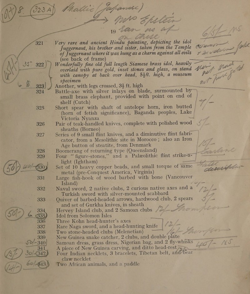 —~, wig oe ay ; ae 323 Al) Chat: c /\ faprarerc} ; — ‘ Wy i“ 2 is ee aay 7 WO Shp Jo p- Ps ~ re oe f ee. o&amp; 2 ae iy “ £2 &gt; tt sf 2 7 ~ 19 oer , A - J S ‘   &lt;o S g ¢ a Very vare and ancient Hindu painting, depicting the idol Juggernaut, his brother and sister, taken from the Temple  eve ae oe 4 i (FA, ahi ¢ oe lik = a ey err *~ &gt; _ of Juggernaut where it was hung as a charm against all evils; —t : \) a | (see back of frame) a | peme cw: TES, LAX JS. 329 | Wonderfully fine old full length Siamese brass idol, heavily —— 9), Ay ly if eae i aes overlaid with pure gold, inset stones and glass, on stand VY 4 LA LG LD / | with canopy at back over head, 5ift. high, a museum ott aM, * _ specimen ene + ae oo X 393 ) Another, with legs crossed, 34 ft. high oe acento ides 324 Battle-axe with silver inlays on blade, surmounted by~ a small brass elephant, provided with point on end of | shelf (Cutch) _ on if 325 Short spear with shaft of antelope horn, iron butted (horn of fetish significance), Baganda peoples, Lake Victoria Nyanza ~ 326 Pair of teak-handled knives, complete with polished wood : sheaths (Borneo) “ 327 Series of 9 small flint knives, and a diminutive flint fabri- cator, from a Mesolithic site in Morocco; also an Iron Age button of steatite, from Denmark 328 Boomerang of returning type (Queensland) 329 Four “ figure-stones,’ and a Paleolithic flint strike-a-/ ee light (Ightham) i Xe 4o/-&amp;B0) Set of 10 heavy copper beads, and small torque of same ~““&lt;* Aplin ai ? metal (pre-Conquest America, Virginia) . Cc ‘ 331 Large fish-hook of wood barbed with bone (Vancouver Island) : m B32 Naval sword, 2 native clubs, 2 curious native axes and a © = Turkish sword with silver-mounted scabbard 333 Quiver of barbed-headed arrows, hardwood club, 2 spears |e and set of Gurkha knives, in sheath ap (te ‘E6-) a 334 Hervey Island club, and 2 Samoan clubs / eo) &lt;. VU e033 Idol from Solomon Isles a 336. Three Kohn head-hunter’s axes Ey 337 Rare Naga sword, and a head-hunting knife | 338° ~ Two stone-headed clubs (Melenetian) Sp 339 New Guinea snake catcher, 2 clubs, and double plate Sd/- 340) Samoan dress, grass dress, Nigerian bag, and 2 fly-whisks , nb ton claw necklet (47 60, 43/) Two African animals, and a paddle