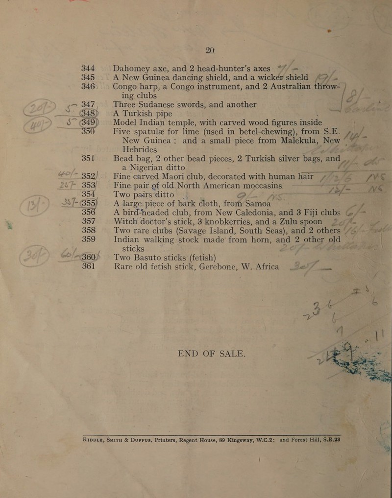 Cx os i-~ | 20; 344 Dahomey axe, and 2 head-hunter’s axes a 346 Congo harp, a Congo instrument, and 2 Australian throw- E ing clubs Pi 347, Three Sudanese swords, and another New Guinea; and a small piece from Hebrides a Nigerian ditto 355) A large piece of bark cloth, from Canoe . 357 Witch doctor’s stick, 3 knobkerries, and a nll 352). Fine carved Maori club, decorated with human hair — yr Z ~ 353 Fine pair of old. North American moccasins erro , 304 Two pairs “ditto é. oo (ef ~ Zulu spoon sticks 361 Rare old fetish stick, Gerebone, W. Africa END Or, SALE, RippLe, Smita &amp; Durrus, Printers, Regent House, 89 Kingsway, W.C.2; &amp; and Forest Hill, S.2.23  