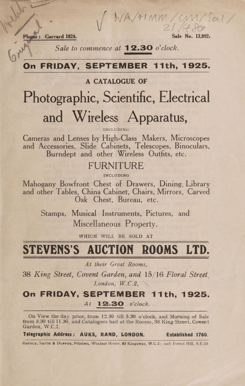  \cs 7 \ eo | / W/A ve talig /V| / ( A | t | \ f ZI / gO Sale No. 13,892,   i) Phone : Gerrard 1824. a Sale to commence at 12.30 o'clock. On FRIDAY, SEPTEMBER 11th, 1925. A CATALOGUE OF Photographic, Scientific, Electrical and Wireless Apparatus, INCLUDING Cameras and Lenses by High-Class_ Makers, Microscopes and Accessories, Slide Cabinets, Telescopes, Binoculars, Burndept and other Wireless Outfits, etc. FURNITURE Mahogany Bowfront Chest of Drawers, Dining, Library and other Tables, China Cabinet, Chairs, Mirrors, Carved Oak Chest, Bureau, etc. Stamps, Musical Instruments, Pictures, and Miscellaneous Property. WHICH WILL BE SOLD AT STEVENS’S AUCTION ROOMS LTD. At their Great Rooms, 38 King Street, Covent Garden, and 15/16 Floral Street, London, W.C.2, On FRIDAY, SEPTEMBER 11th, 1925. At 12.30 o'clock. On View the day prior, from 12.30 till 5.30 o’clock, and Morning of Sale from 9.30 till 11.30, and Catalogues had at the Rooms, 38 King Street, Covent Garden, W.C.2 Telegraphic qidivess: AUKS, RAND, LONDON. Established 1760. ReDDLE, SmitH &amp; Durrus, Printers, Windsor House, 83 Kingsway, W.C.2; and Forest Hill, S.E.23