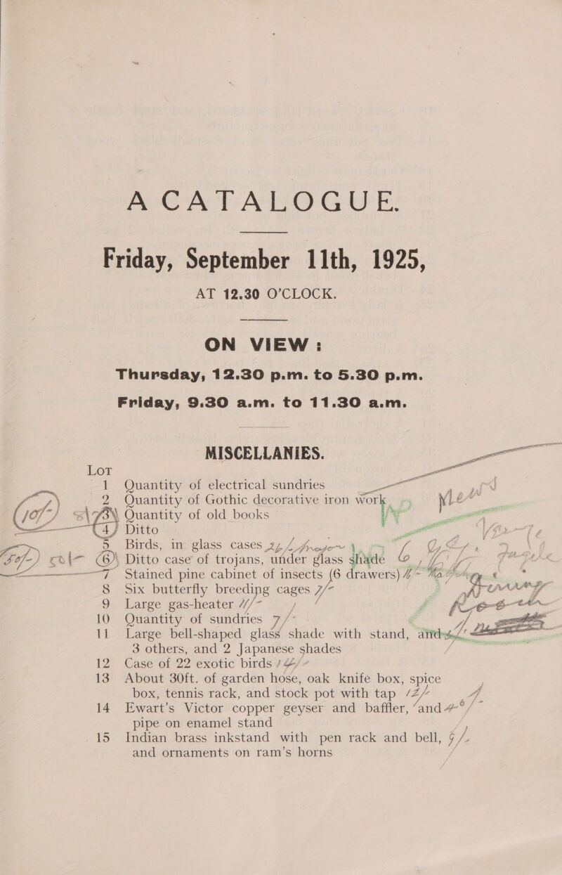 AGA PAO GUE: ee Friday, September 11th, 1925, AT 12.30 O’CLOCK.  ON VIEW: Thursday, 12.30 p.m. to 5.30 p.m. Friday, 9:30 a.m. to 11.30 a.m. | MISCELLANIES. — Lot 2 Sens 1 Quantity of electrical sundries oo Pee xt /.) 2 Quantity of Gothic decorative iron wor ; Ni ty (ef) AGN Quantity of old books i ¥ re Ditto . ? oe Birds, in glass cases 24/4 frase j, 7 Gg of) &amp; aS a 6) Ditto case of trojans, Wi glass sfiyde 6 ut Le Sees —<—_—_—___—7 Stained pine cabinet of insects {6 drawers) I~ Me hay. ¢ . 8 Six butterfly breeding ae Va Aye 9 Large gas-heater //~ | - 10 Quantity of sundries 7/ A sy, eee 1i Large bell-shaped glassy site with stand, Ath t.,/, 12 Case of 22 exotic birds / 4” 13 About 30ft. of garden hose, oak knife box, spice box, tennis rack, and stock pot with tap /2/ A. 14. Ewart’s Victor copper geyser and baffler, Yand #°/~ pipe on enamel! stand 15 Indian brass inkstand with pen rack and bell, 9 Z and ornaments on ram’s horns 