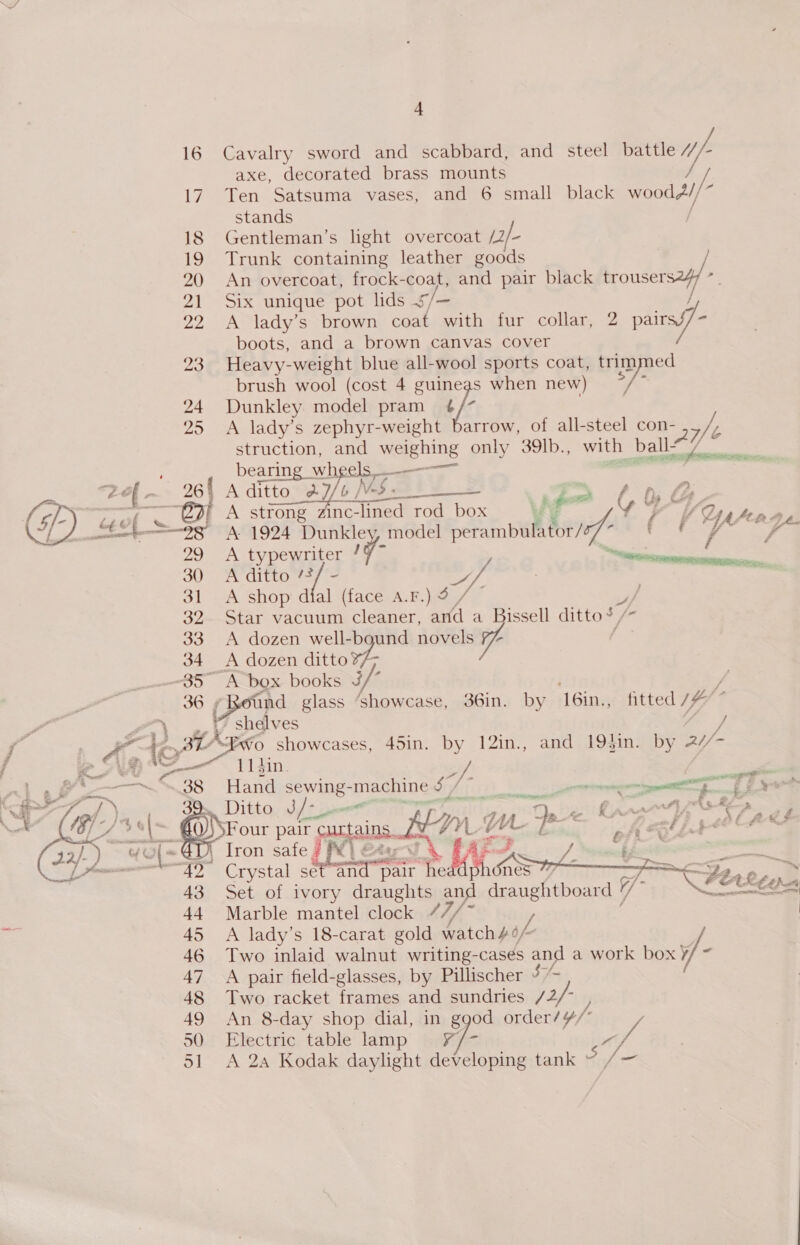 16 Cavalry sword and scabbard, and steel battle uf axe, decorated brass mounts 17. Ten Satsuma vases, and 6 small black woodd//” stands 18 Gentleman’s light overcoat pa/- 19 Trunk containing leather goods / 20 An overcoat, frock-coat, and pair black trousers2y/ 21 Six unique pot lids ¢/— / 22 A lady’s brown coat with fur collar, 2 pairs - boots, and a brown canvas cover 23. Heavy-weight blue all-wool sports coat, trimmed brush wool (cost 4 guineas when new) ae 24 Dunkley model pram ¢ /- 25 A lady’s zephyr-weight barrow, of all-steel con- 2] Yh struction, and weighing only 39lb., with ball’ bearing wheels _—-_—-——~ _ Zef{~ 26{ Aditto_a7/o/ Nig cs tS =~ or set a WING “@2} A strong zinc-lined rod box ee Yor | Lert =F A. 1994 Dunkley, model mile gi Ss 29 A bye pate / 7- ingle ede 30 A ditto /? a, Ss 31 -A shop d al. (face A.F.) 9 32 Star vacuum cleaner, and a Bissell ditto’ 33 A dozen well-bgund novels Via 34 A dozen ditto7/; 357” A box books J/” ff 36 Round glass ‘showcase, 36in. by 16in., fitted /# * » t shdlves j 3 AEN0 showcases, 45in. by 12in., and 19}in. by 21/- eee V1 sin, sil —. 38 Hand sewing-machine ST en eee { £ ts ee el os . £ a = : 39. Ditto ee aot fatten . 6 be pair papas. Hr. ; me iz : , A é = if , : A ( fe-&amp;S ; Iron safe 7 f¥} “42 Crystal set an pair * VAs ? Fy e > 43 Set of ivory draughts and draughtboard 7 \F OKs 44 Marble mantel clock 7 7/- / | oe 45 A lady’s 18-carat gold watch46/~ 46 Two inlaid walnut writing-casés and a work box y/- 47 A pair field-glasses, by Pillischer ¥- 48 Two racket frames and sundries /2/- ) 49 An 8-day shop dial, in ggod order/¥/ 50 Electric table lamp Y¥/- 4 51 A 2a Kodak daylight developing tank 5 we Ne     