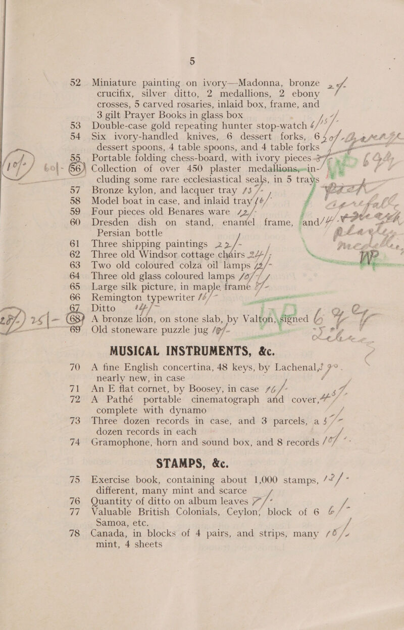 5 52 Miniature painting on ivory—Madonna, bronze a crucifix, Silvers. ditto, 12. medallions,..2 ebony 7 crosses, 5 carved rosaries, inlaid box, frame, and 3 gilt Prayer Books in glass box hs’ 53. Double-case gold repeating hunter stop-watch ¢/’ 54 Six ivory-handled knives, 6 dessert forks, 6 Sof Lit hebeZ&amp;. dessert spoons, 4 table spoons, and 4 table forks y ff . - $9 Portable folding chess-board, with ivory pieces -3 Ee ei p 601- 66) Collection of over 450 plaster medallionsy-«in-/ es ; ~ cluding some rare ecclesiastical seals, in.) a ‘ bs i 57 ‘Bronze kylon, and lacquer tray 7/3 / p “Ged 7g 58 Model boat in case, and inlaid tray { yy, é Aathall, 59 Four pieces old Benares ware 42/- Fi mie tee oy 60 Dresden dish on_ stand, enamel frame, and//# ee, ih Persian bottle | gta ef Sd iz 61 Three shipping paintings 22 we ‘ ‘Mee hae ge 62 Three old Windsor cottage chéirs 244/; be ae We : 63 Two old coloured colza oil lamps / (/- a 64 Three old glass coloured lamps /4/7 by Large silk picture, in maple frame ¢ ty &lt; Remington typewriter fé/ ice Ditto +4, : ) A bronze lidn, on stone slab, by Valton figed é Old stoneware puzzle jug /@/- e 9,  3 ef a a sA ~~ By ee ae 2 £ or ef, a 4 P, ee Qc NE  MUSICAL IN STRUMENTS, oS 70 A fine English concertina, 48 keys, by AS P gai nearly new, in case é 71 An E flat cornet, by Boosey, in case /é f- s Fae Pe Pative portable cinematograph and cover,” / complete with dynamo if 73 Three dozen records in case, and 3 parcels, a 4 / dozen records in each 74 Gramophone, horn and sound box, and 8 records ha jie STAMPS, &amp;c. 75 Exercise book, containing about 1,000 stamps, / v4 i], z different, many mint and scarce f, 76 Quantity as ditto on album leaves ie ; ff 77 Valuable British Colonials, Ceylon/ block of 6 @/~ Samoa, etc. / 78 Canada, in blocks of 4 pairs, and strips, many /45 /