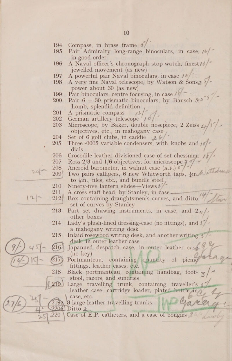  Compass, in brass frame »/ in good order A Naval officer’s chronograph stop-watch, So Spe f / jewelled movement (as new) A very fine Naval telescope, by Watson a Sons. ‘/ ‘ power about 30 (as new) Pair binoculars, centre focusing, in case iy “6 Lomb, splendid definition A prismatic compass = /2 Ap German artillery telescope | / ¢ / Microscope, by Baker, double nosepiece, 2. Lass uf) —_ Set of 6 golf clubs, in caddie 4¢6/ Three -0005 watiable condensers, with knobs and f- dials / Crocodile leather divisioned case of set chessme i; fo Ross 2/3 and 1/6 objectives, for enn: a. eo Aneroid barometer, in walnut case Inlaid rosewood writing desk, and another Zang” Wi de n outer leather case 202 \ Japanned despatch case, in outer feather casé G t—- * (no key) SE FS Portmanteau, Satainibes| hantity of picnigy eats “7 fittings, leather cases, dia. Black portmanteau, CC aioe: earns foot! 3 s stool, razors, and sundries Large travelling trunk, containing traveller’s ¢7 leather case, cartridge loader, Plats CASE, ceLG, : aa B. large leather travelling trunks One  Two pairs calipers, 6 new Whitwocth a lin Alm Thabo to din., files, etc., and bundle steel , Ninety- five lantern slides—Views 4 / om A cross staff head, by Stanley, in Case__———7, 7 » ' Box containing draughtsmen’s curves, and ee AMor: set of curves by Stanley ee an Part set drawing instruments, in case, Rid 2H /. other boxes ey Lady’s plush-lined dressing-case (no fittings), and $ / - a mahogany writing desk pore sod 