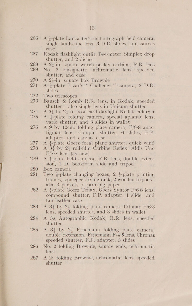 266 267 268 269 270 271 272 273 232 283 284 285 286 287 13 A 4-plate Lancaster’s instantograph field camera, single landscape lens, 3 D.D. slides, and canvas case Kodak flashhight outfit, Bee-meter, Simplex drop shutter, and 2 dishes A 2¢-in. square watch pocket carbine, R.Rk. lens No. 2 Ensignette, achromatic lens, speeded shutter, and case A 24-in. square box Brownie A +-plate Lizar’s “‘ Challenge ’’ camera, 3 D.D: slides Two telescopes Bausch &amp; Lomb R.R. lens, in Kodak, speeded shutter ; also single lens in Unicum shutter A 34 by 2+ to post-card daylight Kodak enlarger A 4-plate folding camera, special aplanat lens, vario shutter, and 3 slides in wallet A 9 by 12cm. folding plate camera, I'/6-8 anas- tigmat’ ‘lens,’Gompur shutter; 6 ‘shdes, F:P. adapter, and canvas case A 4-plate Goerz focal plane shutter, quick wind A ‘3; by 2+ roll-flm Carbine Reflex, Aldis Uno F/7-7 lens (as new) A 4-plate field camera, R.R. lens, double exten- sion, | D. bookform slide and tripod Box camera Two }-plate changing boxes, 2 4-plate printing frames, squeegee drying rack, 2 wooden tripods ; also 9 packets of printing paper A 4-plate Goerz Tenax, Goerz Syntor F/6-8 lens, compound shutter, F.P. adapter, 1 slide, and tan leather case | A 34 by 24 folding plate camera, Citonar F/6-3 lens, speeded shutter, and 3 slides in wallet A 3a Autographic Kodak, R.R. lens, speeded shutter A 34 by 24 FErnemann folding plate camera, double extension, Ernemann F/4-5 lens, Chronas speeded shutter, .P. adapter, 3 slides No. 2 folding Brownie, square ends, achromatic lens 2 A 2c folding Brownie, achromatic lens, speeded shutter