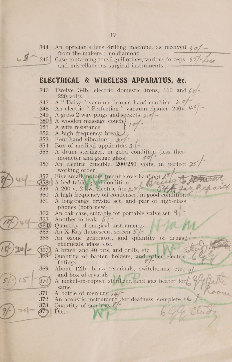 344 An optician’s lens drilling machine, as received ¢ 7/7 — g =f from the makers ; no diamond scene &gt; ia 345 ) Case containing fonen guillotines, various forceps, ¢: b/ - tte —— and miscellaneous surgical InstrUMeENts — —--ceciereemnctummnmenmen=ncionn ELECTRICAL &amp; WIRELESS APPARATUS, &amp;. 346 Twelve 3-lb. electric domestic irons, 110 and /o/« 220. volts / 347. A“ Daisy ’’ vacuum cleaner, hand machine 4 Cy hai oS 348, An electric “ Perfection ’’ vacuum cleaner, 240v, &amp;°/~ _ 349, A gross 2-way plugs and sockets 2.07— ' 350 | A oo massage couch fay ccd oe ; lof’ 351 &lt;A wire resistance ,, 352 &lt;A high frequency break , 353. Four hand-vibrators ge7* , 354 Box of medical applicators 2 / ~ 355 A drum sterilizer, in good condition (less ther- | mometer and gauge glass) sO7 ey. 356 An electric crucible, ee 2oe volts, in pire a3 yj working a oo See    af ' (require os 7. 6d condition 4   tw. Blectric fire 2.0? rr fe = 360 A high frequency oil condenser, in good ait am $e. 361 &lt;A long-range crystal set, and pair of Le -class phones (both new) An oak case, suitable for portable valve set oa ; _ Another in teak 47/ Fay Pee é P Quantity of surgical instruments jp. = fA’ } of drngsh prmmsrt   An X-Ray fluorescent screen § j ° An ozone generator, and qiantity    chemicals, glass, etc. ee Be t A brace, and 40 bits, and drills, te [ A SEU ai a Quantity of batten holders, and sot. efeodini: ote ZS wa Zé fittings “Seems iti. , 69 About-12Ib. Fass terminals, switcharms, ete., oie en —— | ~~» aid bex of crystals fi 5/ &gt;) is . 870} A nickel-on-copper sdider hha gas heater ol rh, G \ i same — cosine wf OF 371 A bottle of mercury uy jo | NAO 372 An acoustic eae deafness, eae 1% i of ‘ 373, Quantity of ae ; 7 oe — ¥y- 2tl— &lt;5) Dito Viet : 4 Ho ; bs ara 