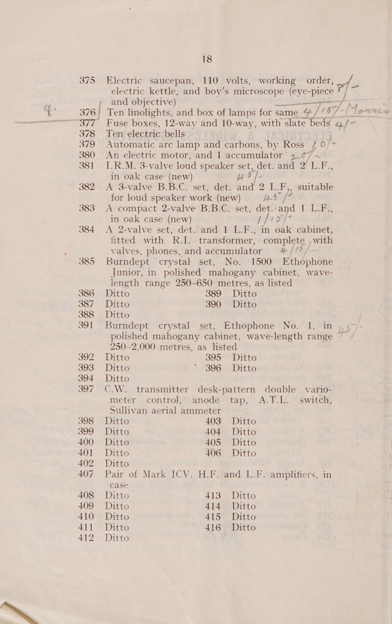 Se) \] (op) 386 387 388 39] 392 393 394 397 398 399 400 401 402 407 408 409 410 411 412 18 Electric saucepan, 110 volts, working order, / _ electric kettle, and boy’s microscope (eye- Be and objective) — ——&lt;7 4 Ten electric bells j Automatic arc lamp and carbons, by Ross / 0/- An electric motor, and 1 accumulator’ 4.77 ~ I.R.M. 3-valve loud speaker Set, (es angd=2 LF in oak case (new) ue A 3-valve B.B.C. set, det. dnd 9 jee F,, Sait BH for loud speaker work (new) TS be A compact 2-valve B.B.C. set, det.: and i Lee in oak case (new) [f17/ A 2-valve set, det. and 1 L-F., in oak cabinet, fitted with R.I. transformer, complete ,with valves, phones, and accumulator yb ff? / Burndept crystal set, No. 1500 Ethophone Junior, in polished mahogany cabinet, wave- length range 250-650 metres, as listed Ditto 389 Ditto Ditto 390 Ditto Ditto Burndept crystal set, Ethophone No. 1, in , . polished mahogany cabinet, wave-length range ~~ 250-2,000 metres, as listed Ditto 395 Ditto Ditto ‘ 396 Ditto Ditto C.W. transmitter desk-pattern double vario- meter control, anode tap, A.T.L. switch, Sullivan aerial ammeter Ditto 403 “Ditto Ditto 404 Ditto Ditto 405 Ditto Ditto 406 Ditto Ditto Pair of: Mark ICV. H.F:fand-L-F amplifiers, in case Ditto 41 Gee Litto Ditto 414 Ditto Ditto 415 Ditto Ditto 416 Ditto Ditto