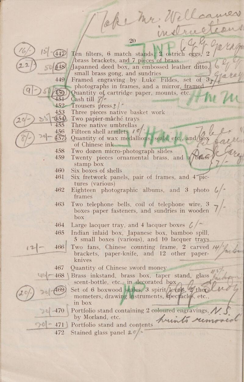   = } ‘ &amp; Vs fi fi Y | bs a wie eee WA BALE f 1) me G. a a a yi 3 {~ #7 Ly Y ay (GP l S| “GD! il filters, 6 match spas fY ra Vaal M if “i (2.2/4 s of G3), apanned deed box, Me ste leather ditto) Ce nT scart! small brass gong, and sundries } } Framed engraving by Luke Fildes, “set et 3} feos 2 photographs in frames, and a mirror, fra : . ) PQuantity of cartridge paper, mounts, etc.) 4 #4 . “3 Ht” Cash till ¥7* a ae &amp; ‘452eTrousers press? } * a. Three pieces native basket work Two papier-maché trays penne sock Three native ey we Fifteen shell ar ae : Quantity of wax m ih S Hae 4 of Chinese ink | 458 Two dozen micro- photograph slides GP E vey 459 Twenty pieces ornamental brass, and fj BET ~*~ / Oe stamp box fon 460 Six boxes of shells 461 Six fretwork panels, pair of frames, and 47pic- ky   Ni      tures (various) y 462 Eighteen photographic albums, and 3 photo 6/-* | frames / | 463 Two telephone bells, coil of telephone wire, 3 j. boxes paper fasteners, and sundries in wooden 7 3 box 464 Large lacquer tray, and 4 lacquer boxes @ /* 465 Indian inlaid box, Japanese box, bamboo spill, . 5 small boxes (various), and 10 lacquer trays... a 466| Two fans, Chinese counting. frame, 2 carved yf —_———— &gt; brackets, paper-knife, and 12 other paper “4/4 knives eee e 467 Quantity of Chinese sword money Passi eeT pi, te Les|- 468 8 \ Brass inkstand, brass box, taper ee lass Ses fore -. scent-bottle, etc., &gt;= ~ -® Set of 6 Pee at mometers, drawl          . in box -470 , Portfolio stand containing 2 } ———t————-#_ hy Morland, etc. yi. - fe é rol - | 471) Portfolio stand and bonnie Teva PAE . ~~ 472 Stained glass panel a