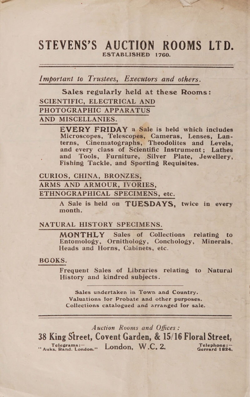 STEVENS’S AUCTION ROOMS LTD. ESTABLISHED 1760.  Important to Trustees, Executors and others. Sales regularly held at these Rooms: SCIENTIFIC, ELECTRICAL AND PHOTOGRAPHIC APPARATUS AND MISCELLANIES. : EVERY FRIDAY a Sale is held which includes Microscopes, Telescopes, Cameras, Lenses, Lan- terns, Cinematographs, Theodolites and Levels, and every class of Scientific Instrument; Lathes Fishing Tackle, and Sporting Requisites. CURIOS, CHINA, BRONZES, ARMS AND ARMOUR, IVORIES, | ETHNOGRAPHICAL SPECIMENS, etc. A Sale is held on TUESDAYS, twice in every month. NATURAL HISTORY SPECIMENS. MONTHLY Sales of Collections relating to Entomology, Ornithology, Conchology, Minerals, Heads and Horns, Cabinets, etc. BOOKS. Frequent Sales of Libraries relating to Natural History and kindred subjects.  Sales undertaken in Town and Country. Valuations for Probate and other purposes. Collections catalogued and arranged for sale.  Auction Rooms and Offices: 38 King Street, Covent Garden, &amp; 15/16 Floral Street, Telegrams :— Telephone :— ‘* Auks, Rand. London.” London, W.C, Z. Gerrard 1824,