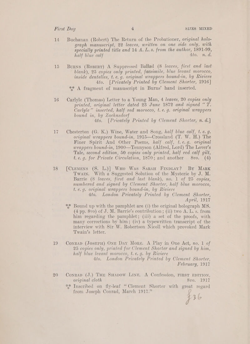 14 15 16 le 18 19 20 Buchanan (Robert) The Return of the Probationer, original holo- graph manuscript, 22 leaves, written on one side only, with specially printed title and 14 A. L. s. from the author, 1891-99, half blue calf 4to. n.d. Burns (Rosert) A Suppressed Ballad (8 leaves, first and last blank), 25 copies only printed, facsvmile, blue levant morocco, inside dentelles, t. e.g. original wrappers bound-in, by Rwiere 4to. [Privately Printed by Clement Shorter, 1916] *“* A fragment of manuscript in Burns’ hand inserted. Carlyle (Thomas) Letter to a Young Man, 4 leaves, 20 copies only printed, original letter dated 23 June 1872 and signed “T. Carlyle” inserted, half red morocco, t.e. g. original wrappers bound in, by Zaehnsdorf 4to. [Prwately Printed by Clement Shorter, n. d.| Chesterton (G. K.) Wine, Water and Song, half blue calf, t.e. 9. original wrappers bound-in, 1915—Crossland (T. W. H.) The Finer Spirit And Other Poems, half calf, t.e.g. original wrappers bound-in, 1900—Tennyson (Alfred, Lord) The Lover’s Tale, second edition, 50 copies only printed, half red calf gilt, t.e.g. for Private Circulation, 1870; and another 8vo. (4) [Cremens (S. L.)] WHo Was Saran Finpitay? By Marx Twain. With a Suggested Solution of the Mysterie by J. M. Barrie (8 leaves, first and last blank), no. 1 of 25 comptes, numbered and signed by Clement Shorter, half blue morocco, t.e.g. original wrappers bound-m, by Riviere 4to. London Prwately Printed by Clement Shorter, April, 1917 ** Bound up with the pamphlet are (1) the original holograph MS. (4 pp. 8vo) of J. M. Barrie’s contribution ; (11) two A. L. s. from him regarding the pamphlet; (ii) a set of the proofs, with many corrections by him; (iv) a typewritten transcript of the interview with Sir W. Robertson Nicoll which provoked Mark Twain’s letter. Conrap (JosEPH) ONE Day More. A Play in One Act, no. 1 of 25 copies only, printed for Clement Shorter and signed by him, half blue levant morocco, t. e.g. by Rwiere 4to. London Privately Printed by Clement Shorter, February, 1917 ConraD (J.) THe SHapow Line. A Confession, FIRST EDITION, original cloth Bio. 19 LY ** Inscribed on fly-leaf “ Clement Shorter with great regard from Joseph Conrad, March 1917.” a? § ' > y7© ie i/