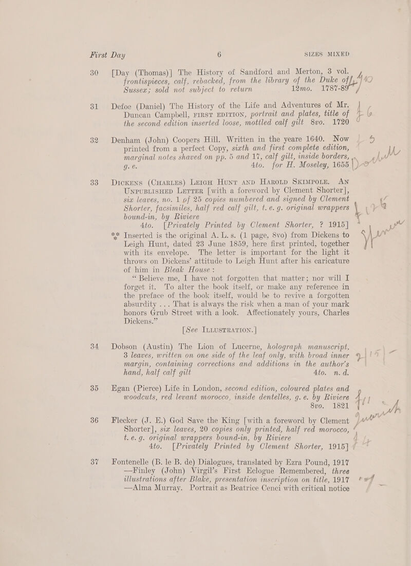 30 dl 32 33 35 36 37 [Day (Thomas)] The History of Sandford and Merton, 3 vol. Sussex; sold not subject to return 12mo. 1787-8 Defoe (Daniel) The History of the Life and Adventures of Mr. Duncan Campbell, FIRST EDITION, portrait and plates, title of the second edition inserted loose, mottled calf gut 8vo. 1720 Denham (John) Coopers Hill. Written in the yeare 1640. Now printed from a perfect Copy, siath and first complete edition, Dickens (Cuartes) Leigh Hunt anp HaroLp SKIMPOLE. AN UnpusiisHep Letrrer [with a foreword by Clement Shorter], six leaves, no. 1 of 25 copies numbered and signed by Clement Shorter, facsimiles, half red calf gilt, t.e.g. original wrappers bound-in, by Rwiere 4to. [Privately Printed by Clement Shorter, ? 1915] “* Inserted is the original A. L.s. (1 page, 8vo) from Dickens to Leigh Hunt, dated 23 June 1859, here first printed, together AA sy throws on Dickens’ attitude to Leigh Hunt after his caricature of him in Bleak House: “ Believe me, I have not forgotten that matter; nor will I forget it. To alter the book itself, or make any reference in the preface of the book itself, would be to revive a forgotten absurdity ... That is always the risk when a man of your mark honors Grub Street with a look. Affectionately yours, Charles Dickens.” [See ILLUSTRATION. | Dobson (Austin) The Lion of Lucerne, holograph manuscript. 3 leaves, written on one side of the leaf only, with broad inner margin, containing corrections and additions in the author’s hand, half calf gilt 4to. n.d. Hgan (Pierce) Life in London, second edition, coloured plates and woodcuts, red levant morocco, inside dentelles, g.e. by Riviere 8vo. 1821 / | t.e.g. original wrappers bound-in, by Riviere 4to. [Prwately Printed by Clement Shorter, 1915] Fontenelle (B. le B. de) Dialogues, translated by Ezra Pound, 191% —Finley (John) Virgil’s First Eclogue Remembered, three ulustrations after Blake, presentation inscription on title, 191% —Alma Murray. Portrait as Beatrice Cenci with critical notice