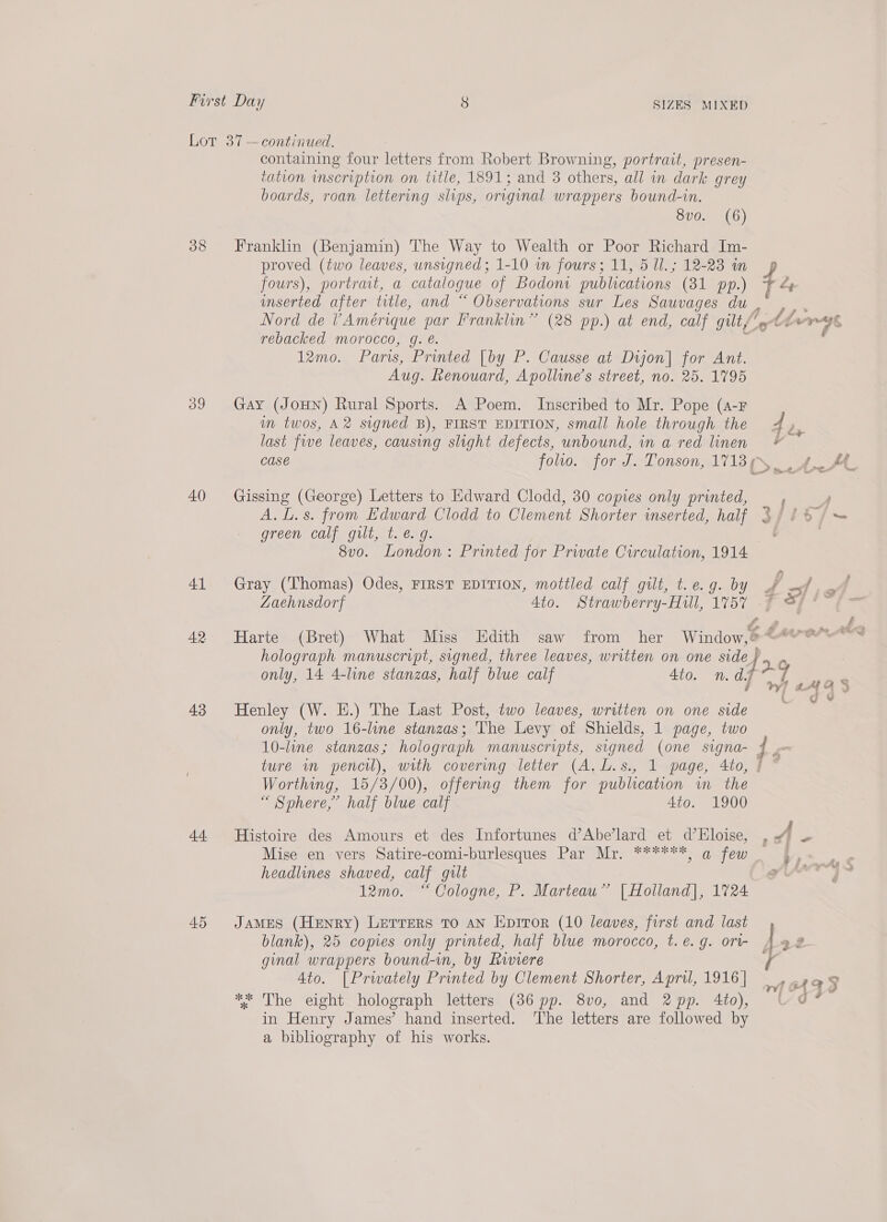 Lot 37 —continued. containing four letters from Robert Browning, portrait, presen- tation inscription on title, 1891; and 3 others, all in dark grey boards, roan lettering slips, original wrappers bound-in. O10 amnt Gy) 38 Franklin (Benjamin) The Way to Wealth or Poor Richard Im- proved (two leaves, unsigned; 1-10 wn fours; 11, 5 Ul. ; 12-23 in fours), portrait, a catalogue of Bodoni publications (31 pp.) 7 4 inserted after title, and “ Observations sur Les Sauvages du, ,. . Nord de VAmérique par Franklin” (28 pp.) at end, calf gilt/‘» Lhv-rys, rebacked morocco, g. @. ro : 12mo. Paris, Printed [by P. Causse at Dijon] for Ant. Aug. Renouard, Apolline’s street, no. 25. 1795 39 Gay (JoHN) Rural Sports. A Poem. Inscribed to Mr. Pope (a-F in twos, A2 signed B), FIRST EDITION, small hole through the d oy: last five leaves, causing slight defects, unbound, in a red linen © Case folio. for J. Tonson, 17139 4 A 40 Gissing (George) Letters to Edward Clodd, 30 copies only printed, ; ; A. L.s. from Edward Clodd to Clement Shorter inserted, half 3//8/~ green calf gilt, t. €. 9. } 8vo. London: Printed for Private Circulation, 1914 41 Gray (Thomas) Odes, FIRST EDITION, mottled calf gilt, t.e.g. by A j wee Zaehnsdorf 4to. Strawberry-Hill, 1757 © oy pee fy F 20 mite be a 42 Harte (Bret) What Miss Edith saw from her Window,@4“’* holograph manuscript, signed, three leaves, written on one side } 16 only, 14 4-line stanzas, half blue calf 4to. 1. dj 7 was ¥] aA 4 3 43 Henley (W. EH.) The Last Post, two leaves, written on one side we only, two 16-line stanzas; 'The Levy of Shields, 1 page, two 10-line stanzas; holograph manuscripts, signed (one signa- j “ ture in pencil), with covering letter (A, L.s., 1 page, 4to, § * Worthing, 15/3/00), offering them for publication wm the “ Sphere,’ half blue calf 4to. 1900 44 Histoire des Amours et des Infortunes d’Abe’lard et d’Eloise, A e Mise en vers Satire-comi-burlesques Par Mr. ******) q few i &lt; headlines shaved, calf gilt Aida 12mo. “Cologne, P. Marteau” | Holland], 1724 45 James (Henry) Lerrers to an Eprror (10 leaves, first and last blank), 25 copies only printed, half blue morocco, t. €. g. ort- 422 ginal wrappers bound-in, by Riviere f 4to. [Prwately Printed by Clement Shorter, Apri, 1916 | aha! ** The eight holograph letters (36 pp. 8vo, and 2pp. 4to), UO? in Henry James’ hand inserted. The letters are followed by a bibliography of his works.