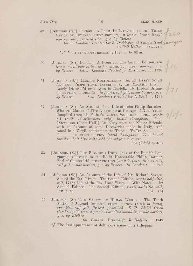 49 5d morocco gilt, panelled sides, g.e. by Riviere folio. London: Printed for R. Doddesley, at Tully’s Head in Pall-Mall.Mpcc XXXVUI . ¢ 7 . 5 . *,* VERY FINE COPY, measuring 134'¢ in. by 8¢ in. leaves, small hole in last leaf mended, half brown morocco, g. e. by Riviere folio. London: Printed for R. Dodsley ... 1738 AnciENT PropHeticaL Inscription, In Monkish Rhyme, Lately Discover’d near Lynn in Norfolk. By Probus Britan- nicus, FIRST EDITION (A-G in fours), calf gilt, side borders, g. e. by Riviere 8v0. London > Printed for J. Brett... 1739 Who was Master of Five Languages at the Age of Nine Years. Compiled from his Father’s Letters, &amp;c. FIRST EDITION, wants }) rf 4 ‘ le ss ee i P< {Stevenson (John Hall)| An Essay upon the King’s Friends, with an Account of some Discoveries made in Italy, And found in a Virgil, concerning the Tories. ‘lo Dr. S—————l J n, FIRST EDITION, inlaid throughout, 1776; bound together, half blue calf; sold not subject to return 8vo (wnlaid to 4to) guage; Addressed to the Right Honourable Philip Dormer, Earl of Chesterfield, FIRST EDITION (A-E 2 in fours, title on E2), calf gilt, inside borders, g. ¢. by Rwiere 4to. London: ... 1747 Son of the Earl Rivers. The Second Edition, wants half title, calf, 1748; Life of the Rev. Isaac Watts ... With Notes... by Samuel Palmer. The Second Edition, wants half-title, calf, Cry a eCLG: 8vo. (5) Satire of Juvenal Imitated, FrRsT EDITION (A-D 2 in fours), sprinkled calf gilt, fly-leaf (inscribed “E lib. Richd. Owen Cambridge”) from a previous binding bound-in, inside borders, g.e. by Rwiere