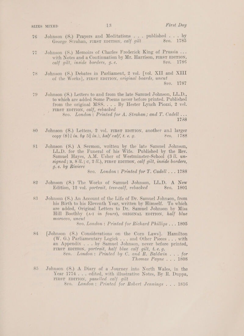 76 bat ~2 80 81 82 83 54: ee) Or Johnson (S.) Prayers and Meditations . . . published... by George Strahan, FIRST EDITION, calf gilt. 8vo. 1785 Johnson (S.) Memoirs of Charles Frederick King of Prussia .. with Notes and a Continuation by Mr. Harrison, FIRST EDITION, calf gilt, inside borders, g. ¢. 8vo. 1786 of the Works], FIRST EDITION, original boards, uncut Bud... 1787 Johnson (S8.) Letters to and from the late Samuel Johnson, LL.D., to which are added Some Poems never before printed. Published from the original. MSS. ... By Hester Lynch Piozzi, 2 vol. _ FIRST EDITION, calf, rebacked 8v0. London: Printed for A. Strahan; and T. Cadell... 1788 Johnson (8.) Letters, 2 vol. FIRST EDITION, another and larger copy (8t¢ in. by 5% in.), half calf, t. e. g. 8vo. 1788 Johnson (S.) A Sermon, written by the late Samuel Johnson, LL.D. for the Funeral of his Wife. Published by the Rev. Samuel Hayes, A.M. Usher of Westminster-School (38 ll. un- signed; B, 8 Il.; 0, 2 1l.), FIRST EDITION, calf gut, inside borders, g.e. by Riviere 8vo. London: Printed for T. Cadell... 1788 Johnson (S.) The Works of Samuel Johnson, LL.D. A New Edition, 12 vol. portrait, tree-calf, rebacked 8vo. 1801 Johnson (S8.) An Account of the Life of Dr. Samuel Johnson, from his Birth to his Eleventh Year, written by Himself. 'T’o which are added, Original Letters to Dr. Samuel Johnson by Miss Hill Boothby (A-I in fours), ORIGINAL EDITION, half blue morocco, uncut 8vo. London: Printed for Richard Phillips . . . 1805 [Johnson (S.) Considerations on the Corn Laws]. Hamilton (W. G.) Parliamentary Logick ...and Other Pieces... with an Appendix ... by Samuel Johnson, never before printed, FIRST EDITION, portrait, half blue calf gilt, t.e.g. 8v0. London: Printed by C. and R. Baldwin... for Thomas Payne . . . 1808 Johnson (S8.) A Diary of a Journey into North Wales, in the Year 1774 . . . edited, with illustrative Notes, By R. Duppa, FIRST EDITION, panelled calf gilt