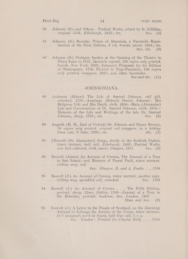 86 87 88 89 91 92 93 94 Johnson (S8.) and Others. Poetical Works, edited by G. Gilfillan, original cloth, Edinburgh, 1855; ete. 8vo. (5) Johnson (S.) Rasselas, Prince of Abyssinia, a Facsimile Repro- duction of the First Edition, 2 vol. boards, uncut, 1884; ete. Svo, etc. (8) Johnson (S.) Prologue Spoken at the Opening of the Theatre in Drury-Lane in 1747, facsimile reprint, 120 copies only printed, boards, New York, 1902; Johnson’s Proposals for his Edition _ of Shakespeare, 1756. Printed in Type-Facsimile, 250 copies only printed, wrappers, 1923; and other facsimiles 8vo and 4to. (11) JOHNSONIANA. Anderson (Robert) The Life of Samuel Johnson, calf gilt, rebacked, 1795—Armitage (Robert) Doctor Johnson: His Religious Life and His Death, cloth, 1850—Main (Alexander) Life and Conversations of Dr. Samuel Johnson, cloth, 1874— Memoirs of the Life and Writings of the late Dr. Samuel Johnson, sheep, 1785; etc. 8vo. (6) Asquith (H. H., Earl of Oxford) Dr. Johnson and Fanny Burney, 50 copies only printed, original red wrappers, in a folding linen case, 9 June, 1923; etc. Ato. (5) [Boswell (Sir Alexander)| Songs, chiefly in the Scottish Dialect, FIRST EDITION, half calf, Edinburgh, 1803; Poetical Works, now first collected, cloth, uncut, Glasgow, 1871 8vo. (2) Boswell (James) An Account of Corsica, The Journal of a Tour to that Island; and Memoirs of Pascal Paoli, FIRST EDITION, folding map, calf 8v0.. Glasgow, BR. and A. Foults . ... 1768 Boswell (J.) An Account of Corsica, FIRST EDITION, another copy, folding map, sprinkled calf, rebacked 8vo. 1768 Boswell (J.) An Account of Corsica . . . The Fifth Edition, portrait, sheep, 12mo, Dublin, 1769—Journal of a Tour to the Hebrides, portrait, buckram, 8vo0, London, 1807 12mo and 8vo. (2) Boswell (J.) A Letter to the People of Scotland, on the Alarming Attempt to Infringe the Articles of the Union, FIRST EDITION, (2 11 unsigned; B-P 2 in fours), half blue calf, t. e. g. 8v0. London: Printed for Charles Dilly .. . 1785