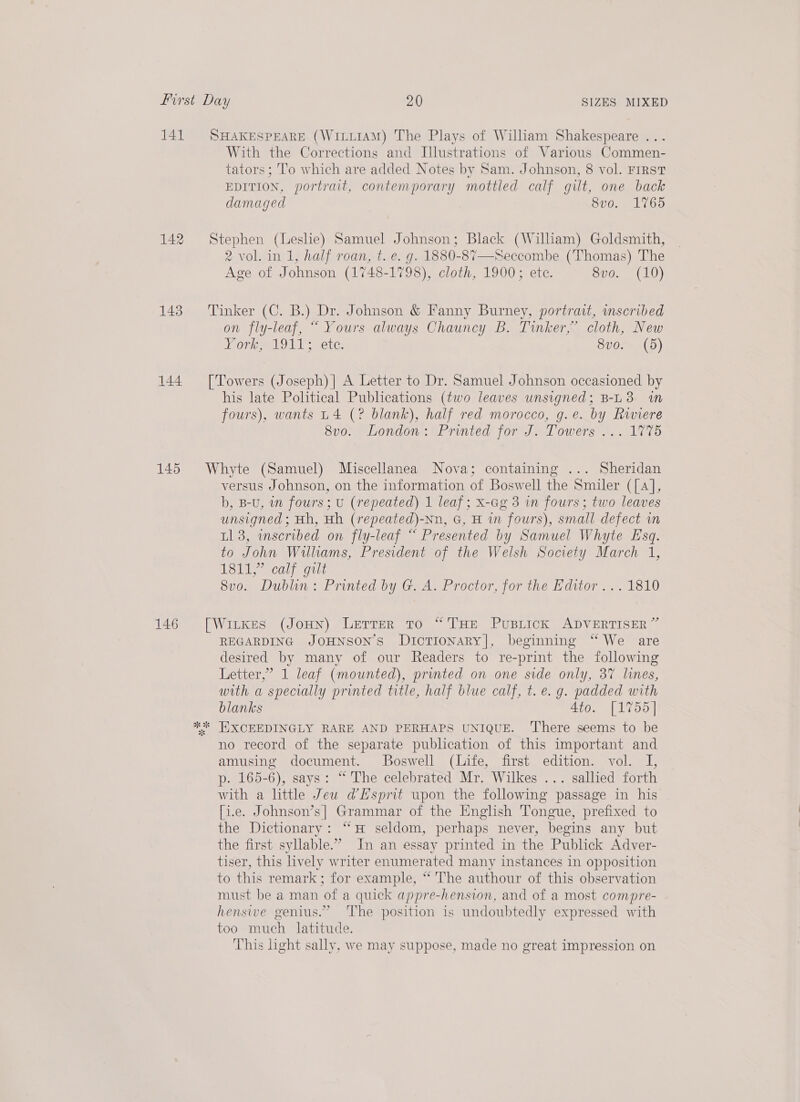 141 SHAKESPEARE (WiLt1AM) The Plays of William Shakespeare ... With the Corrections and Illustrations of Various Commen- tators ; T’o which are added Notes by Sam. Johnson, 8 vol. First EDITION, portrait, contemporary mottled calf gilt, one back damaged 8vo. 1765 142 Stephen (Leshe) Samuel Johnson; Black (William) Goldsmith, 2 vol. in 1, half roan, t. e. g. 1880-87—Seccombe (Thomas) The Age of Johnson (1748-1798), cloth, 1900; ete. BRO. ALU) 143 Tinker (C. B.) Dr. Johnson &amp; Fanny Burney, portrait, inscribed on fly-leaf, “ Yours always Chauncy B. Tinker,” cloth, New Noyce AS NAME Toke 8vo. (5) 144 [Towers (Joseph) |] A Letter to Dr. Samuel Johnson occasioned by his late Political Publications (two leaves unsigned; B-L3 in fours), wants L4 (? blank), half red morocco, g.e. by Riviere Svo0: Londen. UPrinted) for Ji-7 owers’\. . 1275 145 Whyte (Samuel) Miscellanea Nova; containing ... Sheridan versus Johnson, on the information of Boswell the Smiler ([4], b, B-U, wn fours; u (repeated) 1 leaf; x-ag 3 in fours; two leaves unsigned; Hh, Hh (repeated)-Nn, G, H in fours), small defect in tl 3, wnscribed on fly-leaf ““ Presented by Samuel Whyte Esq. to John Williams, President of the Welsh Society March 1, INC nlic gs noted @ecatilitr 8vo. Dubluon: Printed by G. A. Proctor, for the Editor ... 1810 146 [Witkes (Joun) Lerrer to “THE PuBLIcCK ADVERTISER” REGARDING JOHNSON’S DiIcTIONARY], beginning “ We are desired by many of our Readers to re-print the following Letter,” 1 leaf (mounted), printed on one side only, 37 lines, with a specially printed title, half blue calf, t.e. g. padded with blanks 4to. [1755] ** HXCEEDINGLY RARE AND PERHAPS UNIQUE. ‘There seems to be no record of the separate publication of this important and amusing document. Boswell (Life, first edition. vol. I, p. 165-6), says: “ The celebrated Mr. Wilkes ... sallied forth with a little Jeu @Esprit upon the following passage in his [i.e. Johnson’s] Grammar of the English Tongue, prefixed to the Dictionary: “# seldom, perhaps never, begins any but the first syllable.” In an essay printed in the Publick Adver- tiser, this lively writer enumerated many instances in opposition to this remark; for example, “ The authour of this observation must be a man of a quick appre-hension, and of a most compre- hensive genius.” ‘The position is undoubtedly expressed with too much latitude. This light sally, we may suppose, made no great impression on