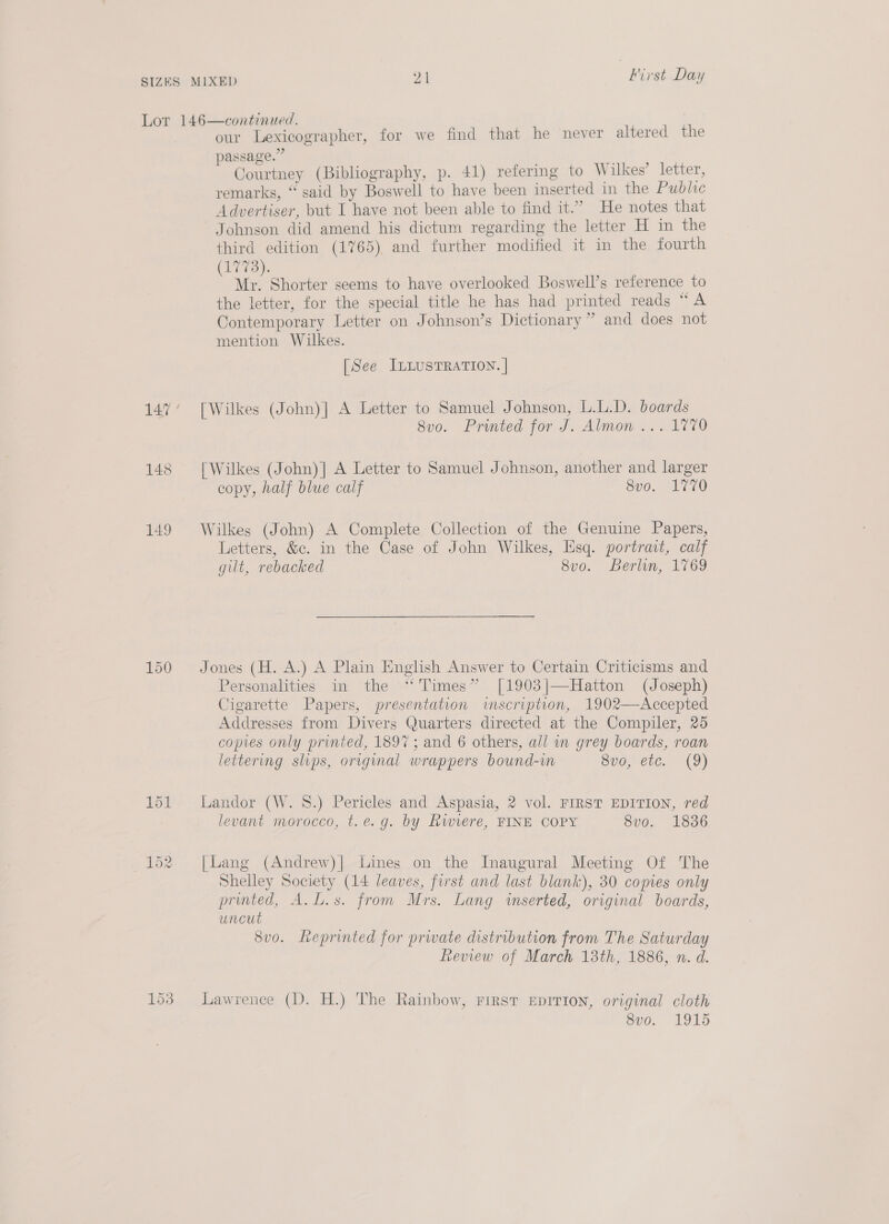 149 150 153 our Lexicographer, for we find that he never altered the passage.” Courtney (Bibliography, p. 41) refering to Wilkes’ letter, remarks, “ said by Boswell to have been inserted in the Public Advertiser, but I have not been able to find it.” He notes that Johnson did amend his dictum regarding the letter H in the third edition (1765) and further modified it in the fourth 17>). Mae Shorter seems to have overlooked Boswell’s reference to the letter, for the special title he has had printed reads “A Contemporary Letter on Johnson’s Dictionary” and does not mention Wilkes. [See ILLUSTRATION. | [Wilkes (John)] A Letter to Samuel Johnson, L.L.D. boards 8v0. Printed for J. Almon ... 1770 [Wilkes (John)] A Letter to Samuel Johnson, another and larger copy, half blue calf 8vo. 1770 Wilkes (John) A Complete Collection of the Genuine Papers, Letters, &amp;c. in the Case of John Wilkes, Esq. portrait, calf gilt, rebacked 8v0. Berlin, 1769 Jones (H. A.) A Plain English Answer to Certain Criticisms and Personalities in the “Times” [1903|—Hatton (Joseph) Cigarette Papers, presentation wimscription, 1902—Accepted Addresses from Divers Quarters directed at the Compiler, 25 copies only printed, 1897; and 6 others, all wn grey boards, roan lettering slips, original wrappers bound-in 8vo, etc. (9) Landor (W. 8.) Pericles and Aspasia, 2 vol. FIRST EDITION, red levant morocco, t.e.g. by Rwiere, FINE COPY 8vo. 1836 [Lang (Andrew)] Lines on the Inaugural Meeting Of The Shelley Society (14 leaves, first and last blank), 30 copies only printed, A.L.s. from Mrs. Lang wserted, original boards, uncut 8vo. Reprinted for prwate distribution from The Saturday Review of March 13th, 1886, n. d. Lawrence (D. H.) The Rainbow, First EpITION, original cloth 8vo. 1915