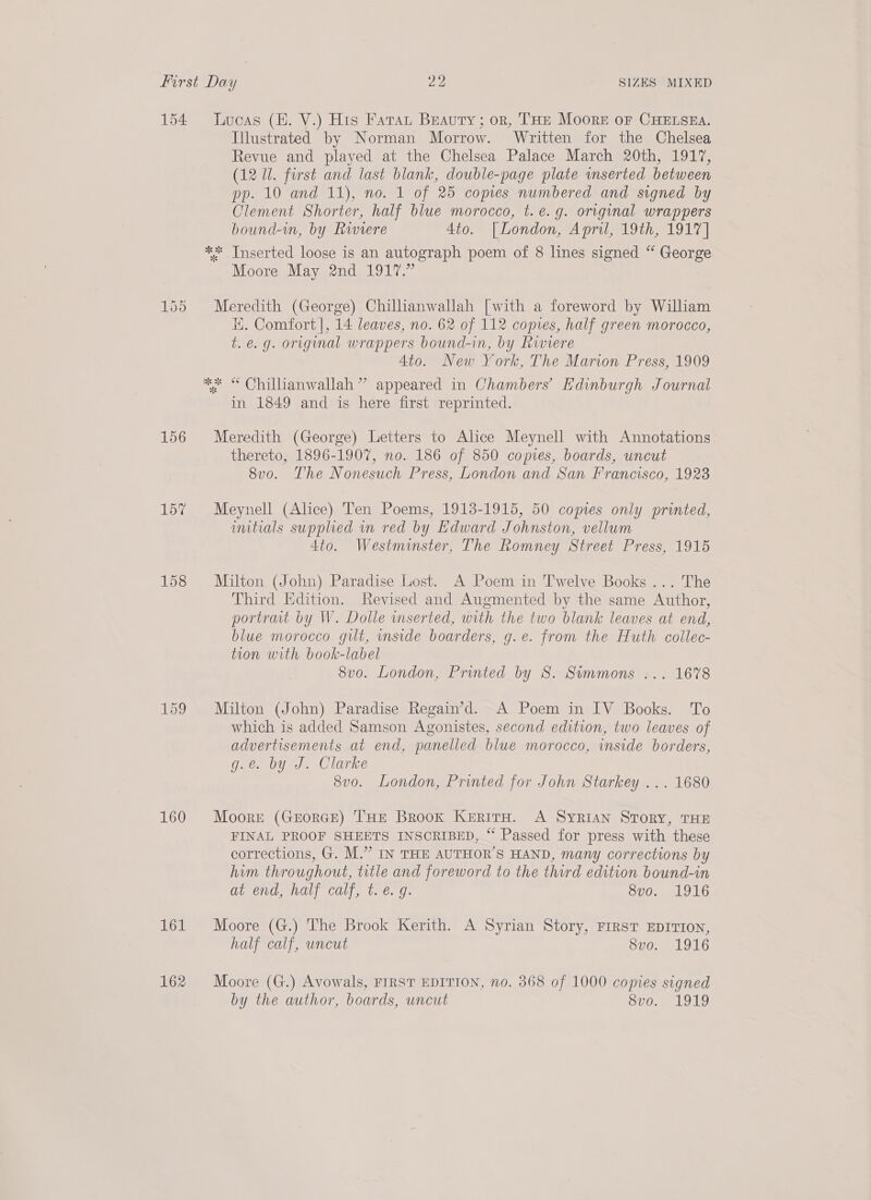 154 Lucas (BH. V.) His Fata Beauty; or, THE Moore oF CHELSEA. Illustrated by Norman Morrow. Written for the Chelsea Revue and played at the Chelsea Palace March 20th, 1917, (12 Ul. first and last blank, double-page plate inserted between pp. 10 and 11), no. 1 of 25 copes numbered and signed by Clement Shorter, half blwe morocco, t. e.g. original wrappers bound-in, by Rwiere 4to. [London, April, 19th, 1917] ** Tnserted loose is an autograph poem of 8 lines signed “ George Moore May 2nd 1917.” 155 Meredith (George) Chillianwallah [with a foreword by William i. Comfort |, 14 leaves, no. 62 of 112 copies, half green morocco, t.e.g. original wrappers bound-in, by Riviere Ato. New York, The Marion Press, 1909 ** “ Chillianwallah” appeared in Chambers’ Edinburgh Journal in 1849 and is here first reprinted. 156 Meredith (George) Letters to Alice Meynell with Annotations thereto, 1896-1907, no. 186 of 850 copies, boards, uncut 8vo. The Nonesuch Press, London and San Francisco, 1923 15% Meynell (Alice) Ten Poems, 1913-1915, 50 copies only printed, umtials supplied wn red by Edward Johnston, vellum 4to. Westminster, The Romney Street Press, 1915 158 Milton (John) Paradise Lost. A Poem in Twelve Books... The Third Edition. Revised and Augmented by the same Author, portrait by W. Dolle wmserted, with the two blank leaves at end, blue morocco gilt, inside boarders, g.e. from the Huth collec- tion with book-label 8vo. London, Printed by S. Simmons ... 1678 159 Milton (John) Paradise Regain’d. A Poem in IV Books. To which is added Samson Agonistes, second edition, two leaves of advertisements at end, panelled blue morocco, inside borders, g.é. by J. Clarke 8vo. London, Printed for John Starkey ... 1680 160 Moorr (Grorce) THE Brook KerirH. A Syrian Story, THE FINAL PROOF SHEETS INSCRIBED, “ Passed for press with these corrections, G. M.” IN THE AUTHOR’S HAND, many corrections by him throughout, title and foreword to the third edition bound-in at end, half calf, t. é. g. 8vo. 1916 161 Moore (G.) The Brook Kerith. A Syrian Story, FIRST EDITION, half calf, uncut Svo. 1916 162 Moore (G.) Avowals, FIRST EDITION, no. 368 of 1000 copies signed by the author, boards, uncut Sv0.. “1919