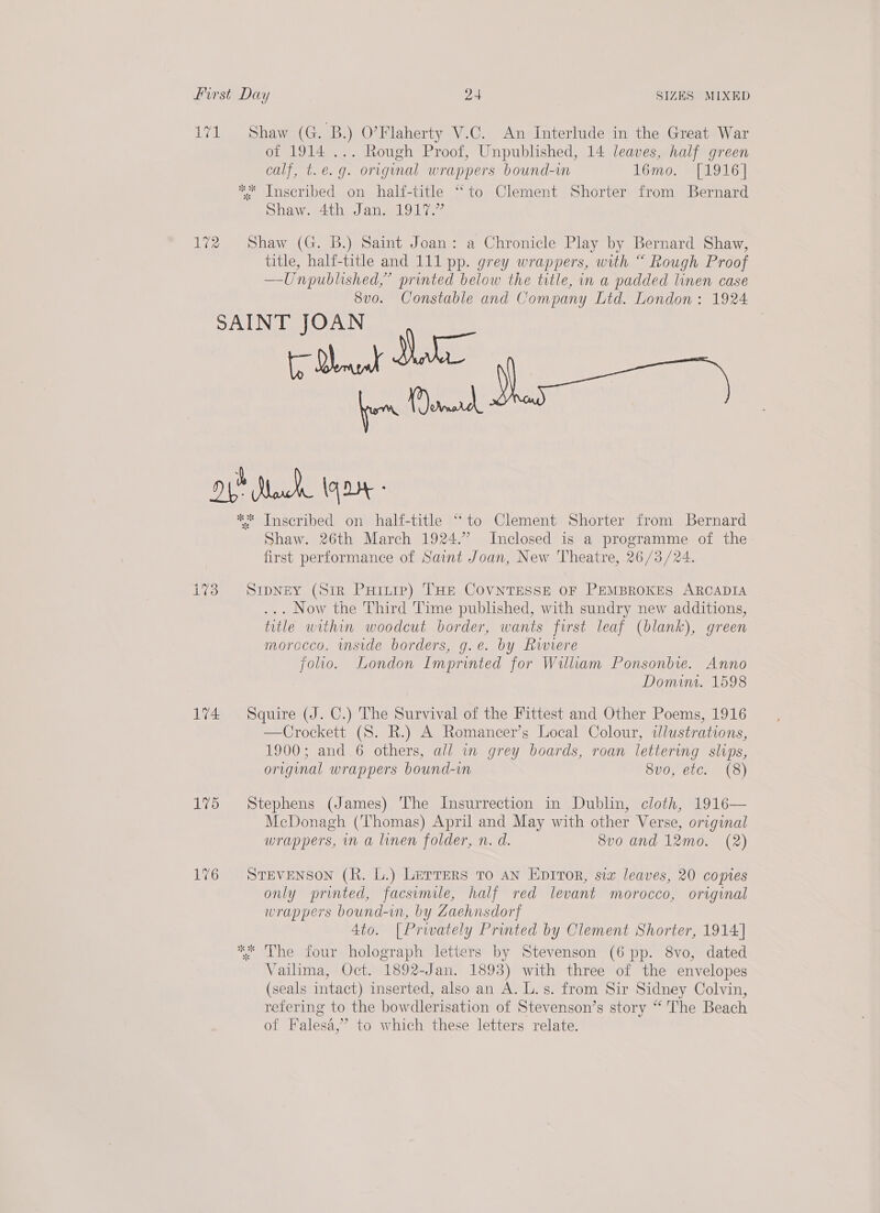 171 Shaw (G. B.) O'Flaherty V.C. An Interlude in the Great War of 1914 ... Rough Proof, Unpublished, 14 leaves, half green calf, t. e.g. original wrappers bound-vn Tomo. P01 6 | ** Inscribed on half-title “to Clement Shorter from Bernard Shaw. 4th Jan. 1917.” 172 Shaw (G. B.) Saint Joan: a Chronicle Play by Bernard Shaw, title, half-title and 111 pp. grey wrappers, with “ Rough Proof —-Unpublished,” printed below the title, in a padded linen case 8vo. Constable and Company Ltd. London: 1924 SAINT JOAN OL Marck 14D ** Inscribed on half-title “to Clement Shorter from Bernard Shaw. 26th March 1924.” Inclosed is a programme of the- first performance of Saint Joan, New Theatre, 26/3/24. i773 SipNey (Sir Puriiie) THe CovntTesse oF PEMBROKES ARCADIA ... Now the Third Time published, with sundry new additions, title within woodcut border, wants first leaf (blank), green morocco. inside borders, g.e. by Riviere folio. London Imprinted for William Ponsonbie. Anno Domin. 1598 174 Squire (J. C.) The Survival of the Fittest and Other Poems, 1916 —Crockett (S. R.) A Romancer’s Local Colour, iJlustrations, 1900; and.6 others, all in grey boards, roan lettering slips, original wrappers bound-in 8vo, etc. (8) 175 Stephens (James) The Insurrection in Dublin, cloth, 1916— McDonagh (Thomas) April and May with other Verse, original wrappers, in a linen folder, n. d. 8vo and 12mo. (2) 176 SveveNson (R. L.) LETTERS To an Epitor, siz leaves, 20 copies only printed, facsimile, half red levant morocco, original wrappers bound-in, by Zaehnsdorf 4to. [Privately Printed by Clement Shorter, 1914] ** The four holograph letters by Stevenson (6 pp. 8vo, dated Vailima, Oct. 1892-Jan. 1893) with three of the envelopes (seals intact) inserted, also an A. L.s. from Sir Sidney Colvin, refering to the bowdlerisation of Stevenson’s story “ The Beach of Falesa,’ to which these letters relate.