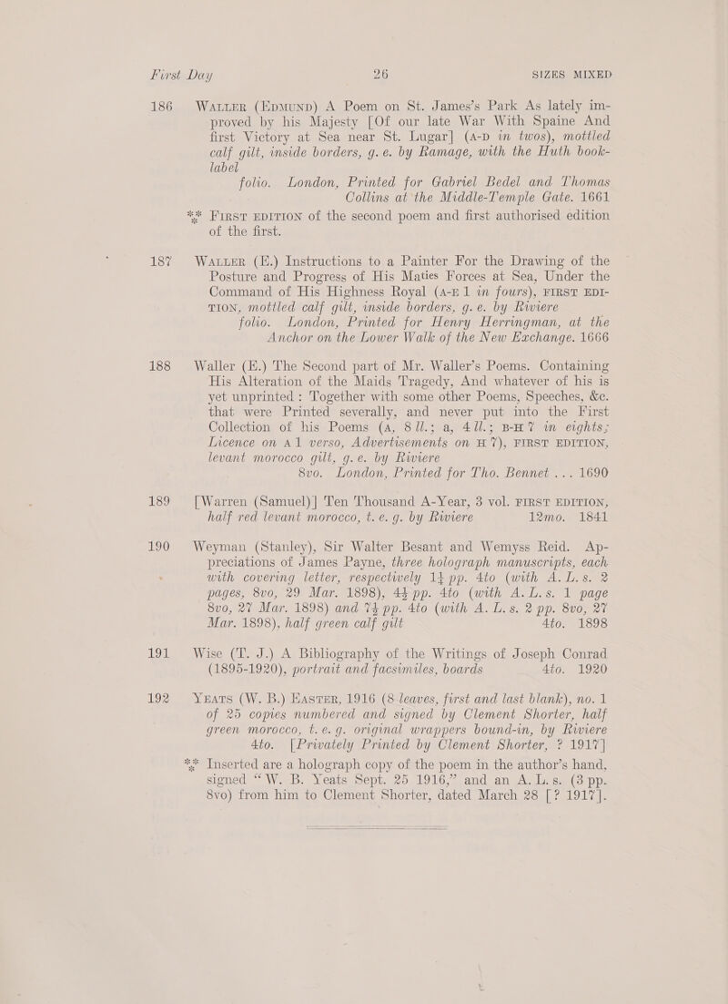 186 187 188 189 190 inl 192 WALLER (Epmunp) A Poem on St. James’s Park As lately im- proved by his Majesty [Of our late War With Spaine And first Victory at Sea near St. Lugar] (A-D im twos), mottled calf gilt, inside borders, g.e. by Ramage, with the Huth book- label folio. London, Printed for Gabriel Bedel and Thomas Collins at the Middle-Temple Gate. 1661 of the first. Water (4.) Instructions to a Painter For the Drawing of the Posture and Progress of His Maties Forces at Sea, Under the Command of His Highness Royal (4-E 1 in fours), FIRST EDI- TION, mottled calf gilt, side borders, g.e. by Rwiere folio. London, Printed for Henry Herringman, at the Anchor on the Lower Walk of the New Exchange. 1666 Waller (H.) The Second part of Mr. Waller’s Poems. Containing His Alteration of the Maids Tragedy, And whatever of his is yet unprinted : Together with some other Poems, Speeches, &amp;c. that were Printed severally, and never put into the First Collection of his Poems (4, 8ll.; a, 411.; BHT m eights; Incence on A1 verso, Advertisements on H 7), FIRST EDITION, levant morocco gilt, g.e. by Rwiere 8vo. London, Printed for Tho. Bennet ... 1690 [Warren (Samuel)] Ten Thousand A-Year, 3 vol. FIRST EDITION, half red levant morocco, t.e. g. by Rwviere 12mo. 1841 Weyman (Stanley), Sir Walter Besant and Wemyss Reid. Ap- preciations of James Payne, three holograph manuscripts, each with covering letter, respectwely 14 pp. 4to (with A. L.s. 2 pages, 8v0, 29 Mar. 1898), 43 pp. 4to (with A.L.s. 1 page 8v0, 27 Mar. 1898) and 74 pp. 4to (with A. L.s. 2 pp. 8v0, 27 Mar. 1898), half green calf gilt 4to. 1898 Wise (T. J.) A Bibliography of the Writings of Joseph Conrad (1895-1920), portrait and facsimiles, boards 4to. 1920 Yeats (W. B.) Haster, 1916 (8 leaves, furst and last blank), no. 1 of 25 copies numbered and signed by Clement Shorter, half green morocco, t.e.g. original wrappers bound-in, by Riviere 4to. [Prwately Printed by Clement Shorter, ? 1917 | signed “ W.. B. Yeats mept..20. 19167 .and an A. Lae (3 pps 8vo) from him to Clement Shorter, dated March 28 [? 1917]. 