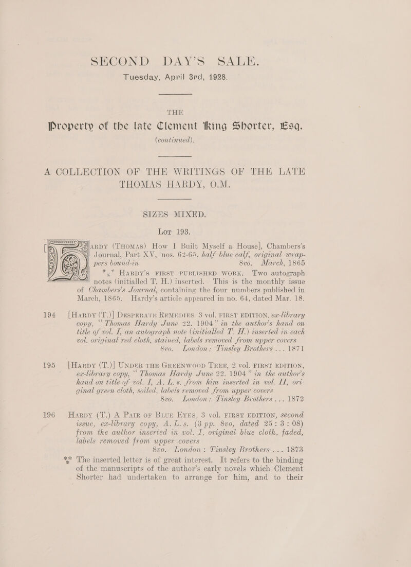SECOND DAY’S SALE. Tuesday, April 3rd, 1928. TELE (continued). HOV AS iad Y. OM. SIZES MIXED. Lor 1938.    A J) ARDY (THomas) How I Built Myself a House], Chambers’s Si Journal, Part XV, nos. 62-65, half blue calf, original wrap- pers bound-in 8vo. March, 1865 *,* HARDY’S FIRST PUBLISHED WORK. Two autograph       196 of Chambers’s Journal, containing the four numbers published in March, 1865. Hardy’s article appeared in no. 64, dated Mar. 18. [Harpy (T.)] Desperate Remepins, 3 vol. FIRST EDITION, ea-library copy, Thomas Hardy June 22. 1904” in the author's hand on title of vol. I, an autograph note (initialled T. H.) inserted in each vol. original red cloth, stained, labels removed from upper covers 8vo. London: Tinsley Brothers ... 1871 |Harpy (T.)] UNDER tHE GREENWOOD TREE, 2 vol. FIRST EDITION, . 6 i jm? ) ex-library copy, °° Thomas Hardy June 22.1904” in the author's ‘hand on title of vol. I, A. L. s. from him inserted in vol, Lf, ort- ginal green cloth, soiled, labels removed from upper covers 8vo. London: Tinsley Brothers ... 1872 Harpy (T.) A Parr or Biue Eyss, 3 vol. FIRST EDITION, second wsue, ex-library copy, A.L.s. (8 pp. 8vo0, dated 25: 3: 08) from the author wnserted wm vol. I, original blue cloth, faded, labels removed from upper covers 8vo. London: Tinsley Brothers ... 1873 of the manuscripts of the author’s early novels which Clement Shorter had undertaken to arrange for him, and to their