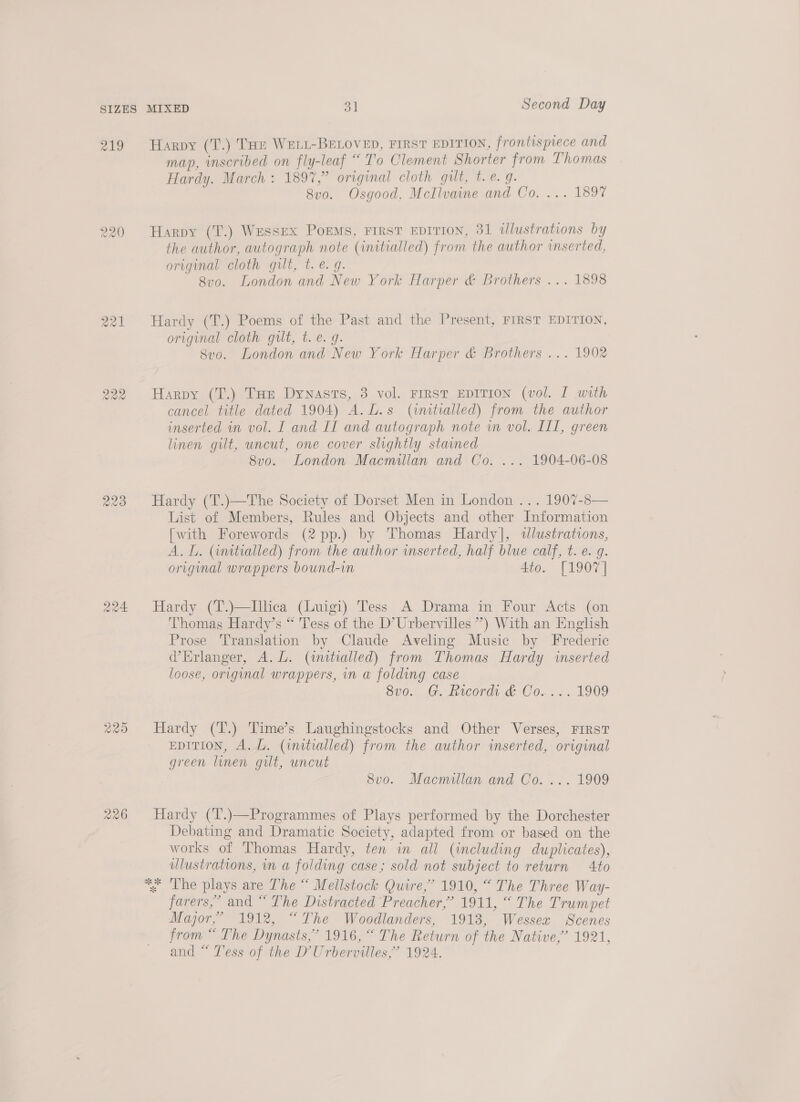 Q24 R20 226 Harpy (T.) Tae WELL-BELOVED, FIRST EDITION, frontispiece and map, inscribed on fly-leaf “To Clement Shorter from Lhomas Hardy. March : 1897,” original cloth gut, t.e. 9. 8vo. Osgood, McIlvaine and Co. ... 189% Harpy (T.) Wessex Poems, FIRST EDITION, 31 dlustrations by the author, autograph note (initialled) from the author inserted, original cloth gilt, t. €. 9. 8vo. London and New York Harper &amp; Brothers ... 1898 Hardy (T.) Poems of the Past and the Present, FIRST EDITION, original cloth gilt, t.e. g. 8vo. London and New York Harper &amp; Brothers ... 1902 Harpy (T.) THe Dynasts, 3 vol. FIRST EDITION (vol. I with cancel title dated 1904) A.L.s (imitialled) from the author inserted in vol. I and II and autograph note in vol. IIL, green linen gilt, uncut, one cover slightly stained 8vo. London Macmillan and Co. ... 1904-06-08 Hardy (T.)—The Society of Dorset Men in London ... 1907-8— List of Members, Rules and Objects and other Information [with Forewords (2 pp.) by Thomas Hardy], wdlustrations, A. L. (initialled) from the author inserted, half blue calf, t. e. g. original wrappers bound-in 4to. [1907] Hardy (T.)—Illica (Luigi) Tess A Drama in Four Acts (on Thomas Hardy’s “ Tess of the D’Urbervilles ”) With an English Prose Translation by Claude Aveling Music by Frederic Erlanger, A.L. (anitialled) from Thomas Hardy inserted loose, original wrappers, in a folding case 8vo.. G. Records &amp; Co. ... 1909 Hardy (T.) Time’s Laughingstocks and Other Verses, FIRST EDITION, A. LZ. (initialled) from the author inserted, original green linen gilt, uncut 8vo. Macmillan and Co. ... 1909 Hardy (T’.)—Programmes of Plays performed by the Dorchester Debating and Dramatic Society, adapted from or based on the works of Thomas Hardy, ten in all (including duplicates), ulustrations, in a folding case; sold not subject to return 4to *; Lhe plays are The “ Mellstock Quire,’ 1910, “ The Three Way- farers,’ and “ The Distracted Preacher,” 1911, “ The Trumpet Major,’ 1912, “The Woodlanders, 19183, Wessex Scenes from “ The Dynasts,’ 1916, “ The Return of the Native,’ 1921, and “ Tess of the D'Urbervilles,” 1924.