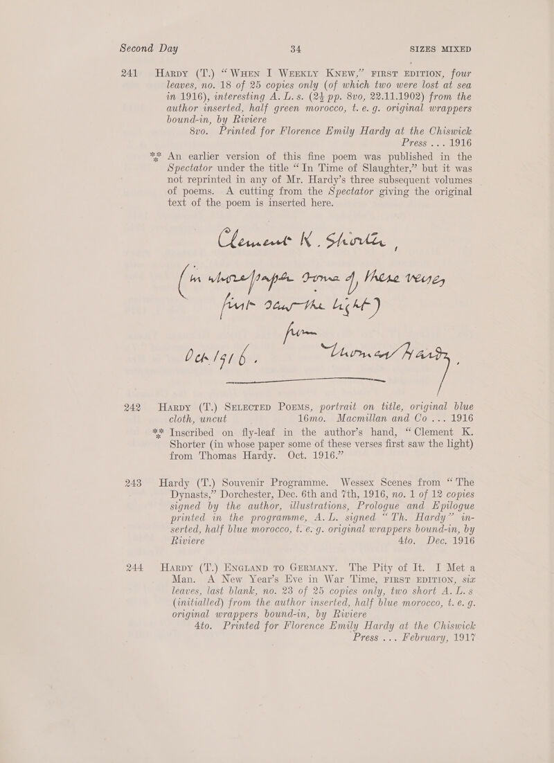 241 Harpy (T.) “ WHen I Werkty KNEW,” FIRST EDITION, four leaves, no. 18 of 25 copies only (of which two were lost at sea im 1916), interesting A. L.s. (24 pp. 8vo, 22.11.1902) from the author wnserted, half green morocco, t. e.g. original wrappers bound-in, by Rwwiere 8v0. Printed for Florence Emily Hardy at the Chiswick GCSES ee aL LG * An earlier version of this fine poem was published in the Spectator under the title “ In Time of Slaughter,” but it was not reprinted in any of Mr. Hardy’s three subsequent volumes _ of poems. A cutting from the Spectator giving the original text of the poem is inserted here. Ci ee KK : Sho ; ( ebrefinpt Duma 4, VAtse reH1é, | feu Vocus Whe. Licht ) fom Dem gi 6. ‘Torna’ fy RE  242 Harpy (T.) SeLectED Poems, portrait on title, original blue cloth, uncut 16mo. Macmillan and Co... 1916 ** Inscribed on fly-leaf in the author’s hand, “Clement K. Shorter (in whose paper some of these verses first saw the light) from Thomas Hardy~ Oct. 1916.” 243 Hardy (T.) Souvenir Programme. Wessex Scenes from “ The Dynasts,” Dorchester, Dec. 6th and 7th, 1916, no. 1 of 12 copies signed by the author, illustrations, Prologue and Epuogue printed im the programme, A. L. signed “Th. Hardy” im- serted, half blue morocco, t. e.g. original wrappers bound-in, by Riviere 4to. Dec. 1916 244 Harpy (T.) ENatanp To GERMANY. The Pity of It. I Meta Man. A New Year’s Eve in War Time, FIRST EDITION, siz leaves, last blank, no. 23 of 25 copies only, two short A. L. s (initialled) from the author inserted, half blue morocco, t. e. g. original wrappers bound-in, by Riviere 4to. Printed for Florence Emily Hardy at the Chiswick Press.... February, 191
