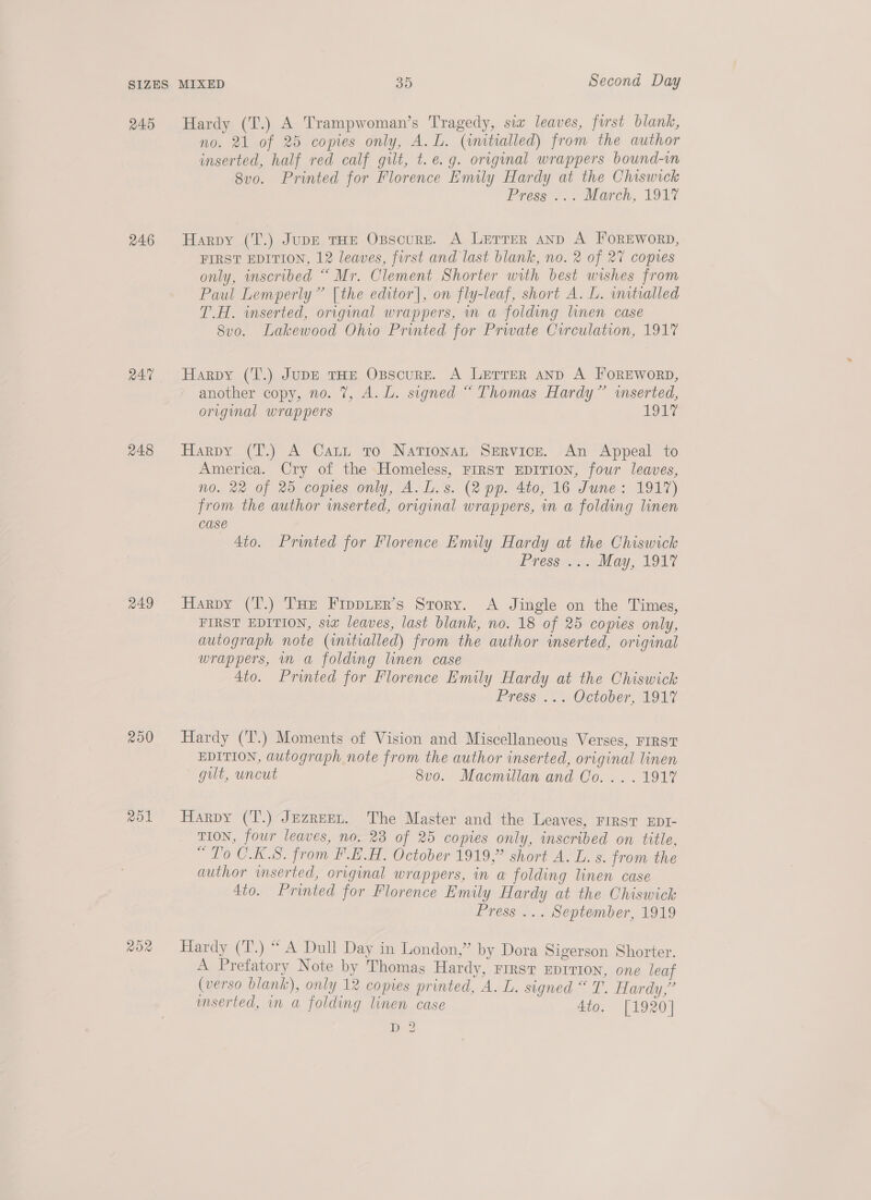 245 246 R47 248 249 200 no. 21 of 25 copies only, A. L. (initialled) from the author inserted, half red calf gilt, t.e.g. original wrappers bound-im 8vo. Printed for Florence Emily Hardy at the Chiswick Press ... March, 1917 Harpy (T.) Jupe tHE Opscure. A Lerrer anp A FOREWORD, FIRST EDITION, 12 leaves, first and last blank, no. 2 of 27 copres only, inscribed “ Mr, Clement Shorter with best wishes from Paul Lemperly” [the editor], on fly-leaf, short A. L. imtialled T.H. inserted, original wrappers, in a folding linen case 8v0. Lakewood Ohio Printed for Prwate Circulation, 1917 Harpy (T.) JuDE THE OxBscurE. A LETTER AND A FOREWORD, another copy, no. 7, A. L. signed “ Thomas Hardy” inserted, original wrappers 1947 Harpy (T.) A Catt to Nationan SERvicE. An Appeal to America. Cry of the Homeless, FIRST EDITION, four leaves, no. 22 of 25 copies only, A.L.s. (2 pp. 4to, 16 June: 1917) from the author inserted, original wrappers, in a folding linen case 4to. Printed for Florence Emily Hardy at the Chiswick Pressyts May, 1947 Harpy (T.) THe Fippuer’s Srory. A Jingle on the Times, FIRST EDITION, si leaves, last blank, no. 18 of 25 copies only, autograph note (initialled) from the author inserted, original wrappers, in a folding linen case 4to. Printed for Florence Emily Hardy at the Chiswick Press... October, 1917 Hardy (T.) Moments of Vision and Miscellaneous Verses, FIRST EDITION, autograph note from the author inserted, original linen gilt, uncut 8v0o. Macmillan and Co. ...1917 Harpy (‘T.) Jezreet. The Master and the Leaves, FIRST EDI- TION, four leaves, no. 23 of 25 copies only, wscribed on title, “To C.K.S. from F.E.H. October 1919,” short A. L. s. from the author inserted, original wrappers, in a folding linen case 4to. Printed for Florence Emily Hardy at the Chiswick Press ... September, 1919 Hardy (T.) “ A Dull Day in London,” by Dora Sigerson Shorter. A Prefatory Note by Thomas Hardy, First EDITION, one leaf (verso blank), only 12 copies printed, A. L. signed “ T. Hardy,” imserted, im a folding linen case ato, 11920] D2?